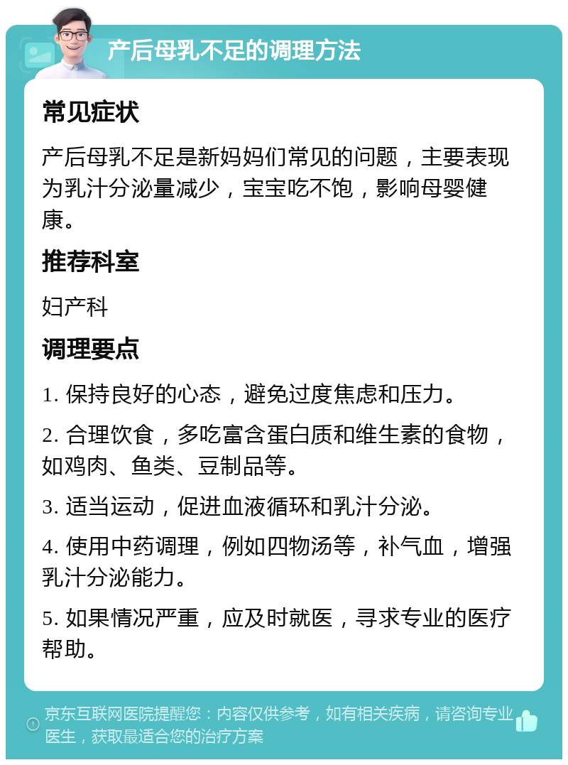 产后母乳不足的调理方法 常见症状 产后母乳不足是新妈妈们常见的问题，主要表现为乳汁分泌量减少，宝宝吃不饱，影响母婴健康。 推荐科室 妇产科 调理要点 1. 保持良好的心态，避免过度焦虑和压力。 2. 合理饮食，多吃富含蛋白质和维生素的食物，如鸡肉、鱼类、豆制品等。 3. 适当运动，促进血液循环和乳汁分泌。 4. 使用中药调理，例如四物汤等，补气血，增强乳汁分泌能力。 5. 如果情况严重，应及时就医，寻求专业的医疗帮助。