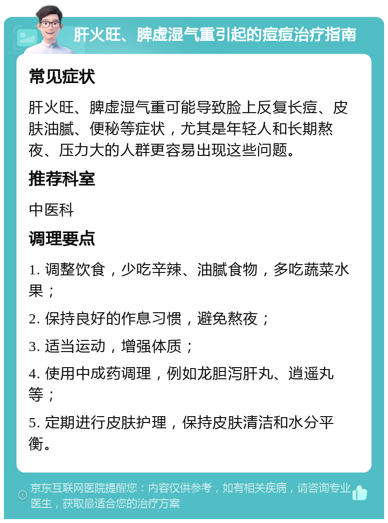 肝火旺、脾虚湿气重引起的痘痘治疗指南 常见症状 肝火旺、脾虚湿气重可能导致脸上反复长痘、皮肤油腻、便秘等症状，尤其是年轻人和长期熬夜、压力大的人群更容易出现这些问题。 推荐科室 中医科 调理要点 1. 调整饮食，少吃辛辣、油腻食物，多吃蔬菜水果； 2. 保持良好的作息习惯，避免熬夜； 3. 适当运动，增强体质； 4. 使用中成药调理，例如龙胆泻肝丸、逍遥丸等； 5. 定期进行皮肤护理，保持皮肤清洁和水分平衡。