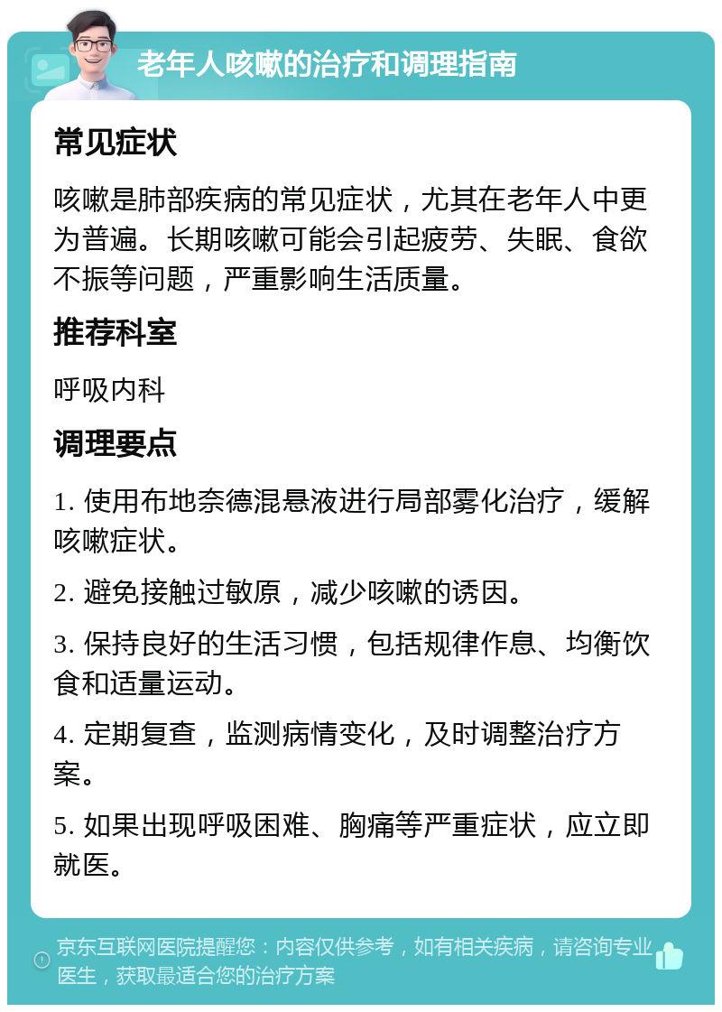 老年人咳嗽的治疗和调理指南 常见症状 咳嗽是肺部疾病的常见症状，尤其在老年人中更为普遍。长期咳嗽可能会引起疲劳、失眠、食欲不振等问题，严重影响生活质量。 推荐科室 呼吸内科 调理要点 1. 使用布地奈德混悬液进行局部雾化治疗，缓解咳嗽症状。 2. 避免接触过敏原，减少咳嗽的诱因。 3. 保持良好的生活习惯，包括规律作息、均衡饮食和适量运动。 4. 定期复查，监测病情变化，及时调整治疗方案。 5. 如果出现呼吸困难、胸痛等严重症状，应立即就医。