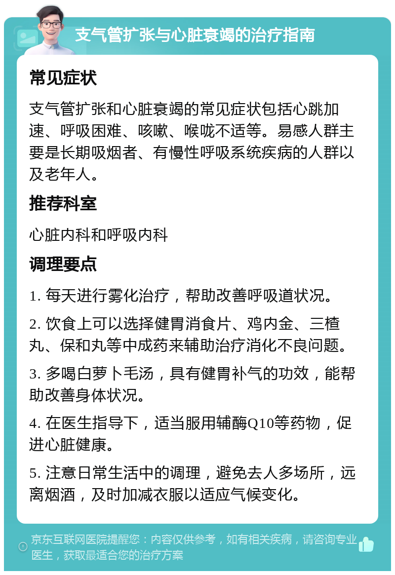 支气管扩张与心脏衰竭的治疗指南 常见症状 支气管扩张和心脏衰竭的常见症状包括心跳加速、呼吸困难、咳嗽、喉咙不适等。易感人群主要是长期吸烟者、有慢性呼吸系统疾病的人群以及老年人。 推荐科室 心脏内科和呼吸内科 调理要点 1. 每天进行雾化治疗，帮助改善呼吸道状况。 2. 饮食上可以选择健胃消食片、鸡内金、三楂丸、保和丸等中成药来辅助治疗消化不良问题。 3. 多喝白萝卜毛汤，具有健胃补气的功效，能帮助改善身体状况。 4. 在医生指导下，适当服用辅酶Q10等药物，促进心脏健康。 5. 注意日常生活中的调理，避免去人多场所，远离烟酒，及时加减衣服以适应气候变化。