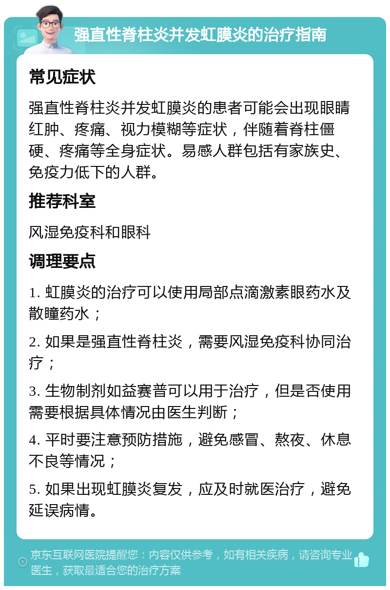 强直性脊柱炎并发虹膜炎的治疗指南 常见症状 强直性脊柱炎并发虹膜炎的患者可能会出现眼睛红肿、疼痛、视力模糊等症状，伴随着脊柱僵硬、疼痛等全身症状。易感人群包括有家族史、免疫力低下的人群。 推荐科室 风湿免疫科和眼科 调理要点 1. 虹膜炎的治疗可以使用局部点滴激素眼药水及散瞳药水； 2. 如果是强直性脊柱炎，需要风湿免疫科协同治疗； 3. 生物制剂如益赛普可以用于治疗，但是否使用需要根据具体情况由医生判断； 4. 平时要注意预防措施，避免感冒、熬夜、休息不良等情况； 5. 如果出现虹膜炎复发，应及时就医治疗，避免延误病情。