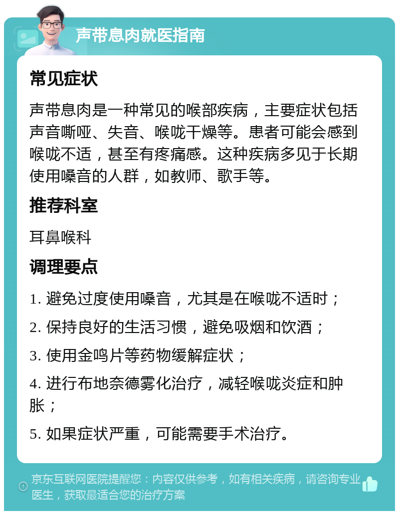 声带息肉就医指南 常见症状 声带息肉是一种常见的喉部疾病，主要症状包括声音嘶哑、失音、喉咙干燥等。患者可能会感到喉咙不适，甚至有疼痛感。这种疾病多见于长期使用嗓音的人群，如教师、歌手等。 推荐科室 耳鼻喉科 调理要点 1. 避免过度使用嗓音，尤其是在喉咙不适时； 2. 保持良好的生活习惯，避免吸烟和饮酒； 3. 使用金鸣片等药物缓解症状； 4. 进行布地奈德雾化治疗，减轻喉咙炎症和肿胀； 5. 如果症状严重，可能需要手术治疗。