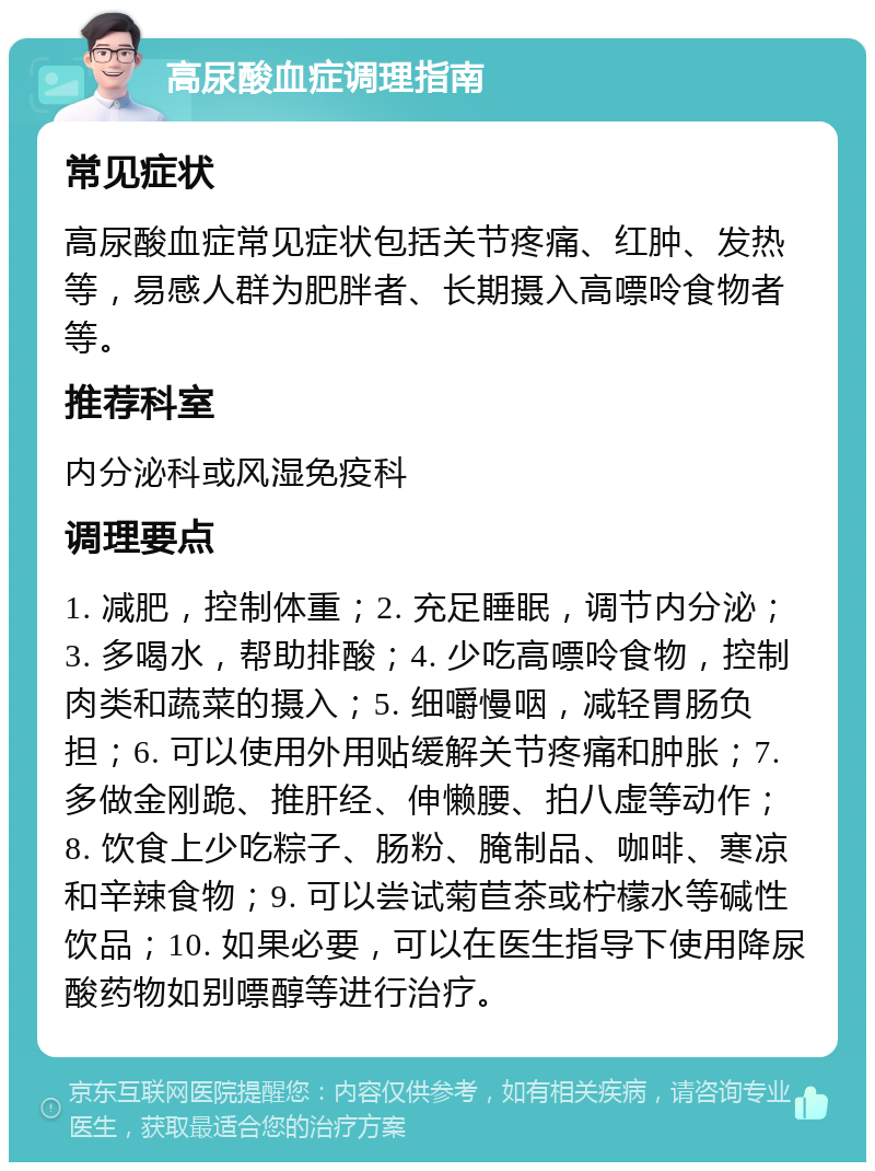 高尿酸血症调理指南 常见症状 高尿酸血症常见症状包括关节疼痛、红肿、发热等，易感人群为肥胖者、长期摄入高嘌呤食物者等。 推荐科室 内分泌科或风湿免疫科 调理要点 1. 减肥，控制体重；2. 充足睡眠，调节内分泌；3. 多喝水，帮助排酸；4. 少吃高嘌呤食物，控制肉类和蔬菜的摄入；5. 细嚼慢咽，减轻胃肠负担；6. 可以使用外用贴缓解关节疼痛和肿胀；7. 多做金刚跪、推肝经、伸懒腰、拍八虚等动作；8. 饮食上少吃粽子、肠粉、腌制品、咖啡、寒凉和辛辣食物；9. 可以尝试菊苣茶或柠檬水等碱性饮品；10. 如果必要，可以在医生指导下使用降尿酸药物如别嘌醇等进行治疗。