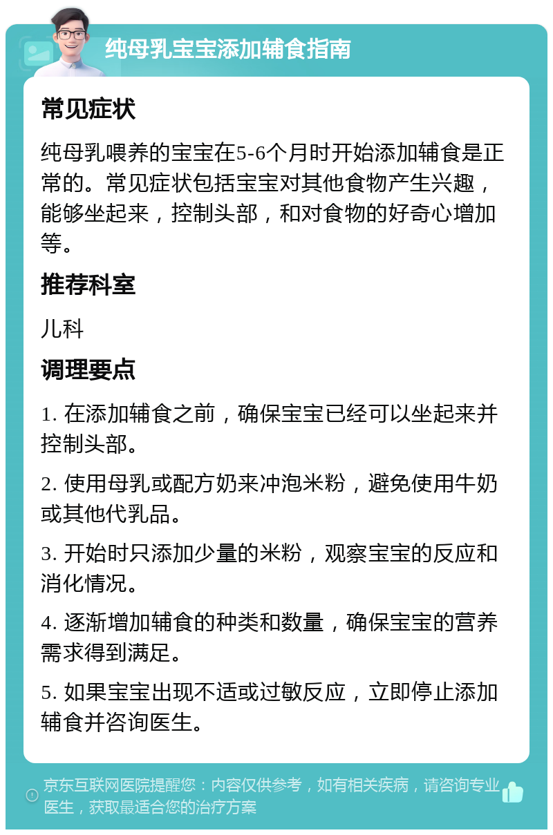 纯母乳宝宝添加辅食指南 常见症状 纯母乳喂养的宝宝在5-6个月时开始添加辅食是正常的。常见症状包括宝宝对其他食物产生兴趣，能够坐起来，控制头部，和对食物的好奇心增加等。 推荐科室 儿科 调理要点 1. 在添加辅食之前，确保宝宝已经可以坐起来并控制头部。 2. 使用母乳或配方奶来冲泡米粉，避免使用牛奶或其他代乳品。 3. 开始时只添加少量的米粉，观察宝宝的反应和消化情况。 4. 逐渐增加辅食的种类和数量，确保宝宝的营养需求得到满足。 5. 如果宝宝出现不适或过敏反应，立即停止添加辅食并咨询医生。