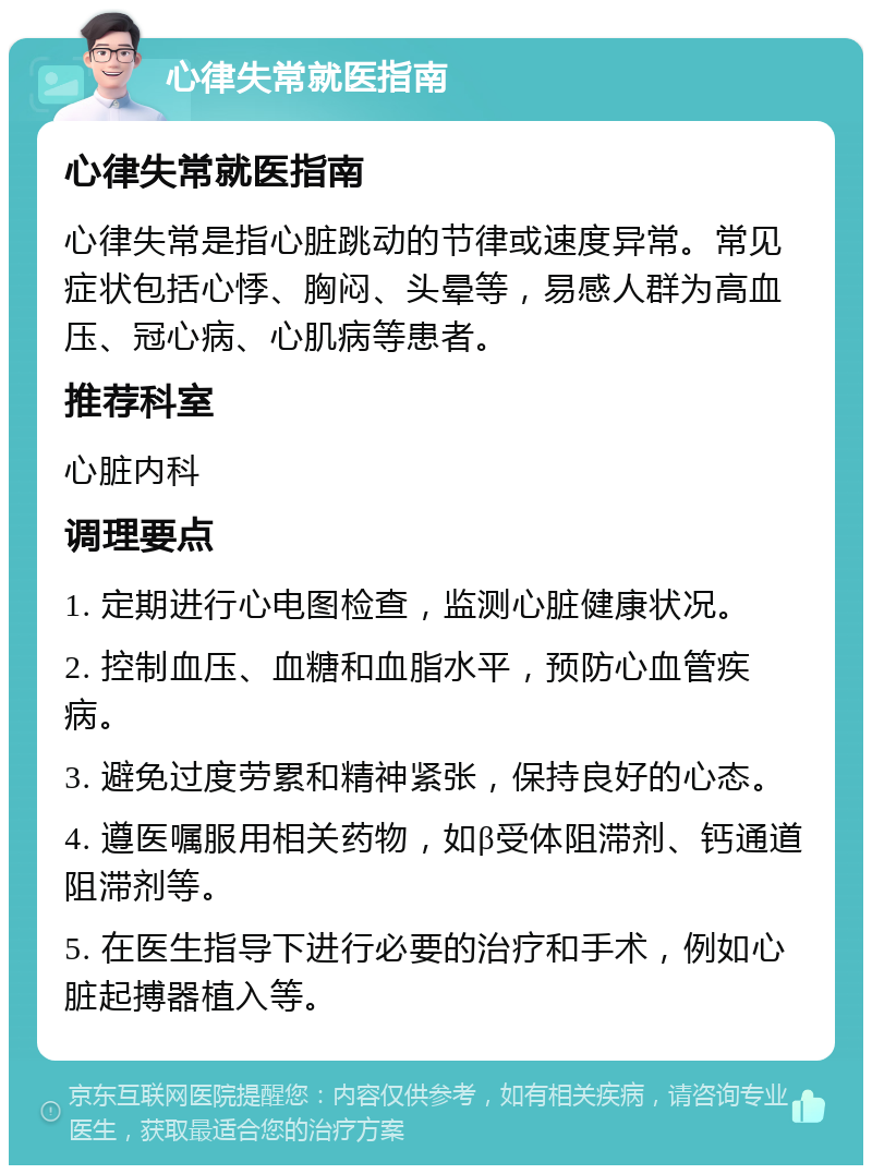 心律失常就医指南 心律失常就医指南 心律失常是指心脏跳动的节律或速度异常。常见症状包括心悸、胸闷、头晕等，易感人群为高血压、冠心病、心肌病等患者。 推荐科室 心脏内科 调理要点 1. 定期进行心电图检查，监测心脏健康状况。 2. 控制血压、血糖和血脂水平，预防心血管疾病。 3. 避免过度劳累和精神紧张，保持良好的心态。 4. 遵医嘱服用相关药物，如β受体阻滞剂、钙通道阻滞剂等。 5. 在医生指导下进行必要的治疗和手术，例如心脏起搏器植入等。