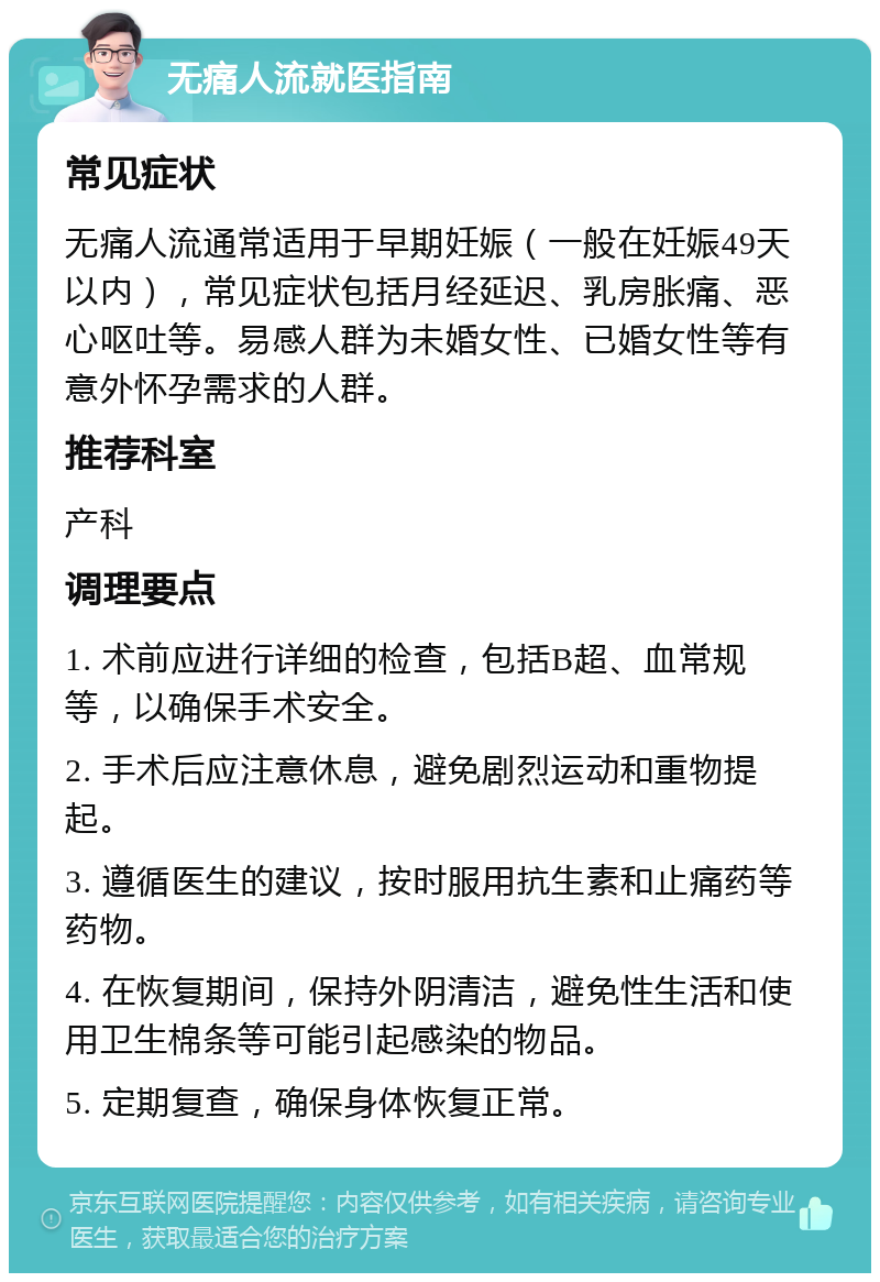 无痛人流就医指南 常见症状 无痛人流通常适用于早期妊娠（一般在妊娠49天以内），常见症状包括月经延迟、乳房胀痛、恶心呕吐等。易感人群为未婚女性、已婚女性等有意外怀孕需求的人群。 推荐科室 产科 调理要点 1. 术前应进行详细的检查，包括B超、血常规等，以确保手术安全。 2. 手术后应注意休息，避免剧烈运动和重物提起。 3. 遵循医生的建议，按时服用抗生素和止痛药等药物。 4. 在恢复期间，保持外阴清洁，避免性生活和使用卫生棉条等可能引起感染的物品。 5. 定期复查，确保身体恢复正常。