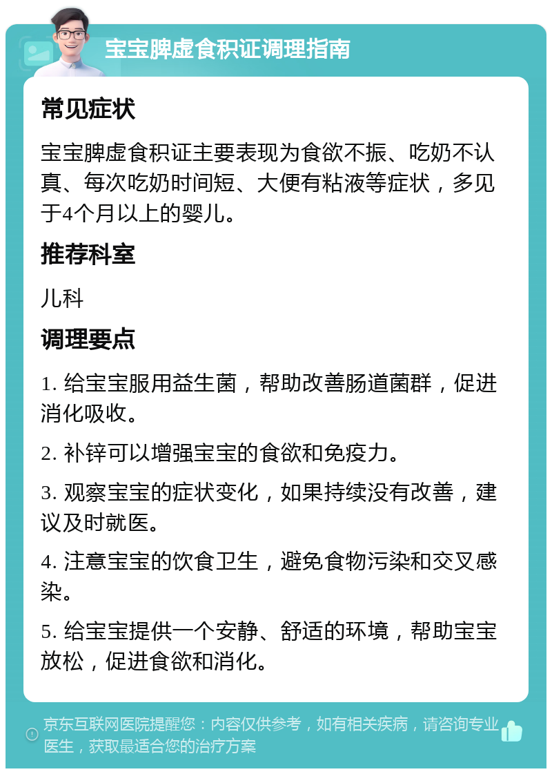 宝宝脾虚食积证调理指南 常见症状 宝宝脾虚食积证主要表现为食欲不振、吃奶不认真、每次吃奶时间短、大便有粘液等症状，多见于4个月以上的婴儿。 推荐科室 儿科 调理要点 1. 给宝宝服用益生菌，帮助改善肠道菌群，促进消化吸收。 2. 补锌可以增强宝宝的食欲和免疫力。 3. 观察宝宝的症状变化，如果持续没有改善，建议及时就医。 4. 注意宝宝的饮食卫生，避免食物污染和交叉感染。 5. 给宝宝提供一个安静、舒适的环境，帮助宝宝放松，促进食欲和消化。