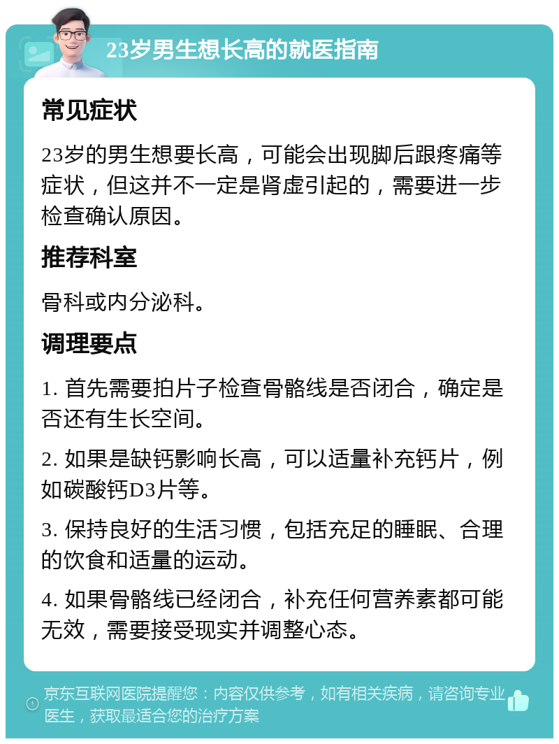 23岁男生想长高的就医指南 常见症状 23岁的男生想要长高，可能会出现脚后跟疼痛等症状，但这并不一定是肾虚引起的，需要进一步检查确认原因。 推荐科室 骨科或内分泌科。 调理要点 1. 首先需要拍片子检查骨骼线是否闭合，确定是否还有生长空间。 2. 如果是缺钙影响长高，可以适量补充钙片，例如碳酸钙D3片等。 3. 保持良好的生活习惯，包括充足的睡眠、合理的饮食和适量的运动。 4. 如果骨骼线已经闭合，补充任何营养素都可能无效，需要接受现实并调整心态。