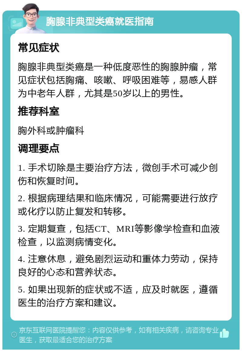 胸腺非典型类癌就医指南 常见症状 胸腺非典型类癌是一种低度恶性的胸腺肿瘤，常见症状包括胸痛、咳嗽、呼吸困难等，易感人群为中老年人群，尤其是50岁以上的男性。 推荐科室 胸外科或肿瘤科 调理要点 1. 手术切除是主要治疗方法，微创手术可减少创伤和恢复时间。 2. 根据病理结果和临床情况，可能需要进行放疗或化疗以防止复发和转移。 3. 定期复查，包括CT、MRI等影像学检查和血液检查，以监测病情变化。 4. 注意休息，避免剧烈运动和重体力劳动，保持良好的心态和营养状态。 5. 如果出现新的症状或不适，应及时就医，遵循医生的治疗方案和建议。