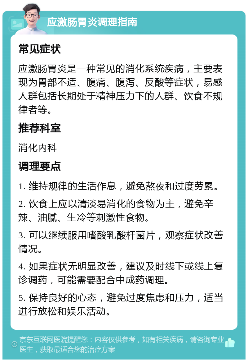 应激肠胃炎调理指南 常见症状 应激肠胃炎是一种常见的消化系统疾病，主要表现为胃部不适、腹痛、腹泻、反酸等症状，易感人群包括长期处于精神压力下的人群、饮食不规律者等。 推荐科室 消化内科 调理要点 1. 维持规律的生活作息，避免熬夜和过度劳累。 2. 饮食上应以清淡易消化的食物为主，避免辛辣、油腻、生冷等刺激性食物。 3. 可以继续服用嗜酸乳酸杆菌片，观察症状改善情况。 4. 如果症状无明显改善，建议及时线下或线上复诊调药，可能需要配合中成药调理。 5. 保持良好的心态，避免过度焦虑和压力，适当进行放松和娱乐活动。