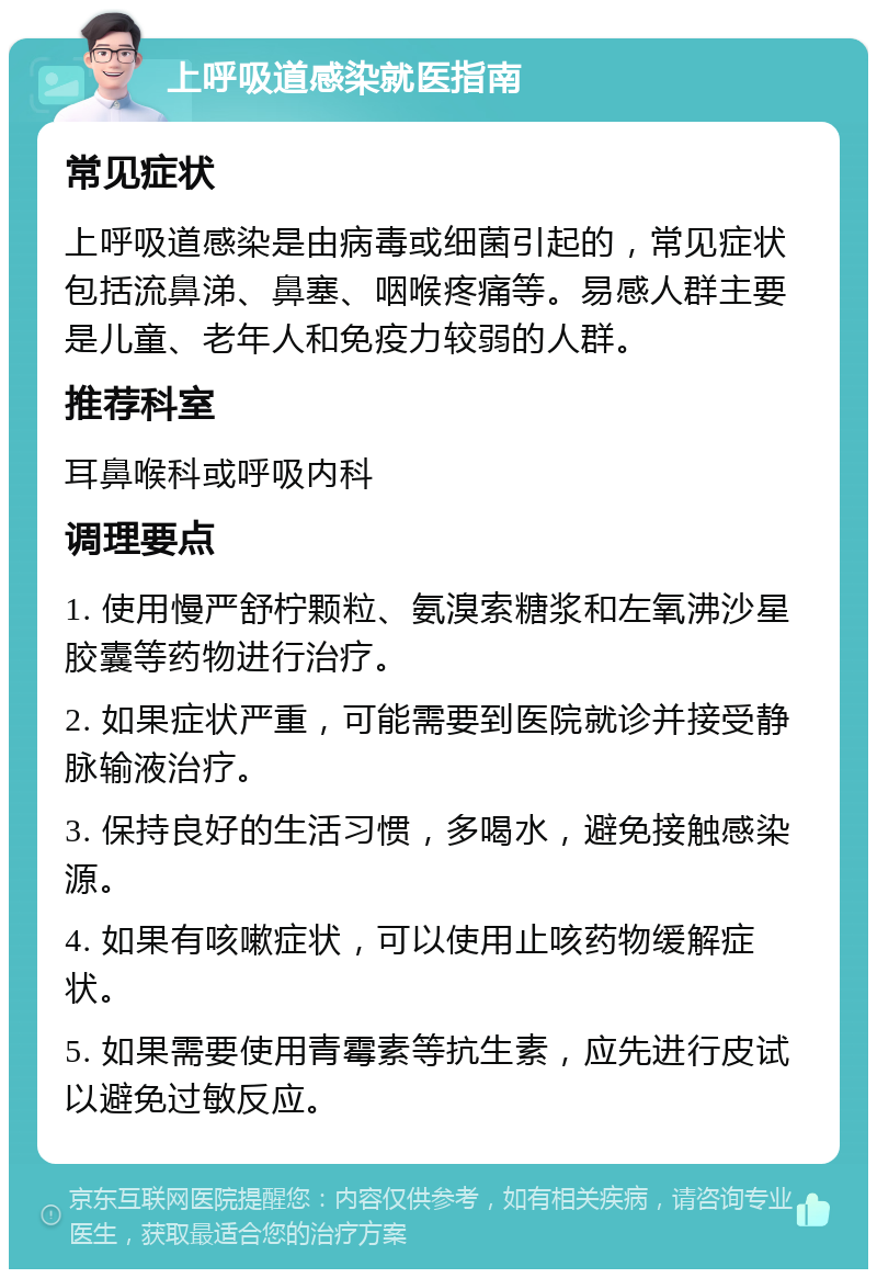 上呼吸道感染就医指南 常见症状 上呼吸道感染是由病毒或细菌引起的，常见症状包括流鼻涕、鼻塞、咽喉疼痛等。易感人群主要是儿童、老年人和免疫力较弱的人群。 推荐科室 耳鼻喉科或呼吸内科 调理要点 1. 使用慢严舒柠颗粒、氨溴索糖浆和左氧沸沙星胶囊等药物进行治疗。 2. 如果症状严重，可能需要到医院就诊并接受静脉输液治疗。 3. 保持良好的生活习惯，多喝水，避免接触感染源。 4. 如果有咳嗽症状，可以使用止咳药物缓解症状。 5. 如果需要使用青霉素等抗生素，应先进行皮试以避免过敏反应。