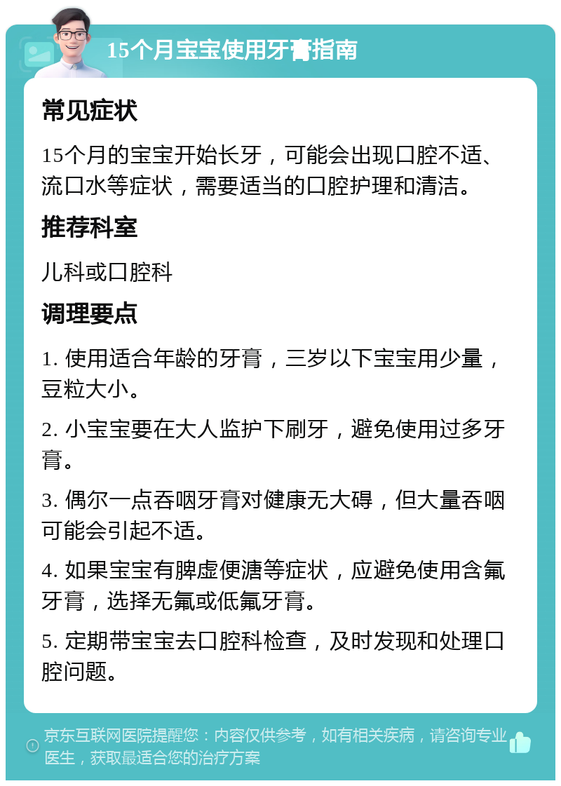 15个月宝宝使用牙膏指南 常见症状 15个月的宝宝开始长牙，可能会出现口腔不适、流口水等症状，需要适当的口腔护理和清洁。 推荐科室 儿科或口腔科 调理要点 1. 使用适合年龄的牙膏，三岁以下宝宝用少量，豆粒大小。 2. 小宝宝要在大人监护下刷牙，避免使用过多牙膏。 3. 偶尔一点吞咽牙膏对健康无大碍，但大量吞咽可能会引起不适。 4. 如果宝宝有脾虚便溏等症状，应避免使用含氟牙膏，选择无氟或低氟牙膏。 5. 定期带宝宝去口腔科检查，及时发现和处理口腔问题。