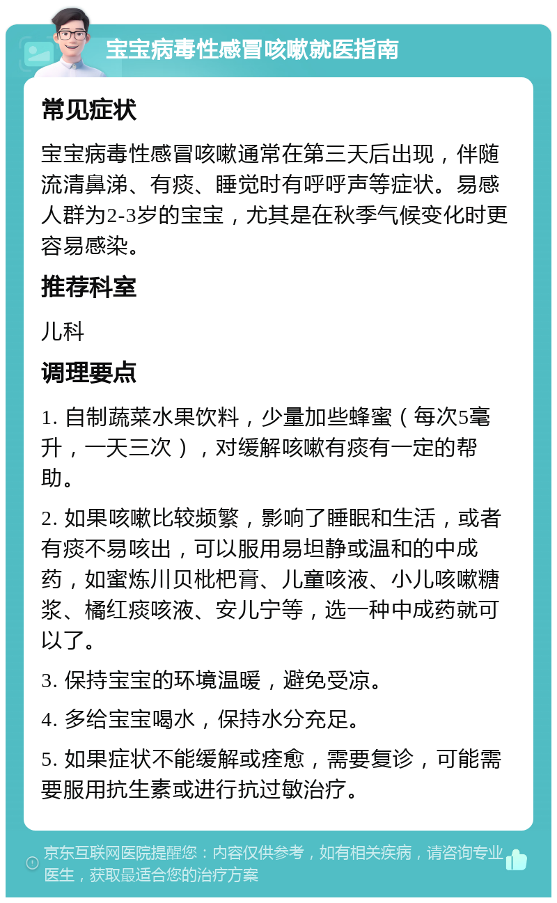 宝宝病毒性感冒咳嗽就医指南 常见症状 宝宝病毒性感冒咳嗽通常在第三天后出现，伴随流清鼻涕、有痰、睡觉时有呼呼声等症状。易感人群为2-3岁的宝宝，尤其是在秋季气候变化时更容易感染。 推荐科室 儿科 调理要点 1. 自制蔬菜水果饮料，少量加些蜂蜜（每次5毫升，一天三次），对缓解咳嗽有痰有一定的帮助。 2. 如果咳嗽比较频繁，影响了睡眠和生活，或者有痰不易咳出，可以服用易坦静或温和的中成药，如蜜炼川贝枇杷膏、儿童咳液、小儿咳嗽糖浆、橘红痰咳液、安儿宁等，选一种中成药就可以了。 3. 保持宝宝的环境温暖，避免受凉。 4. 多给宝宝喝水，保持水分充足。 5. 如果症状不能缓解或痊愈，需要复诊，可能需要服用抗生素或进行抗过敏治疗。