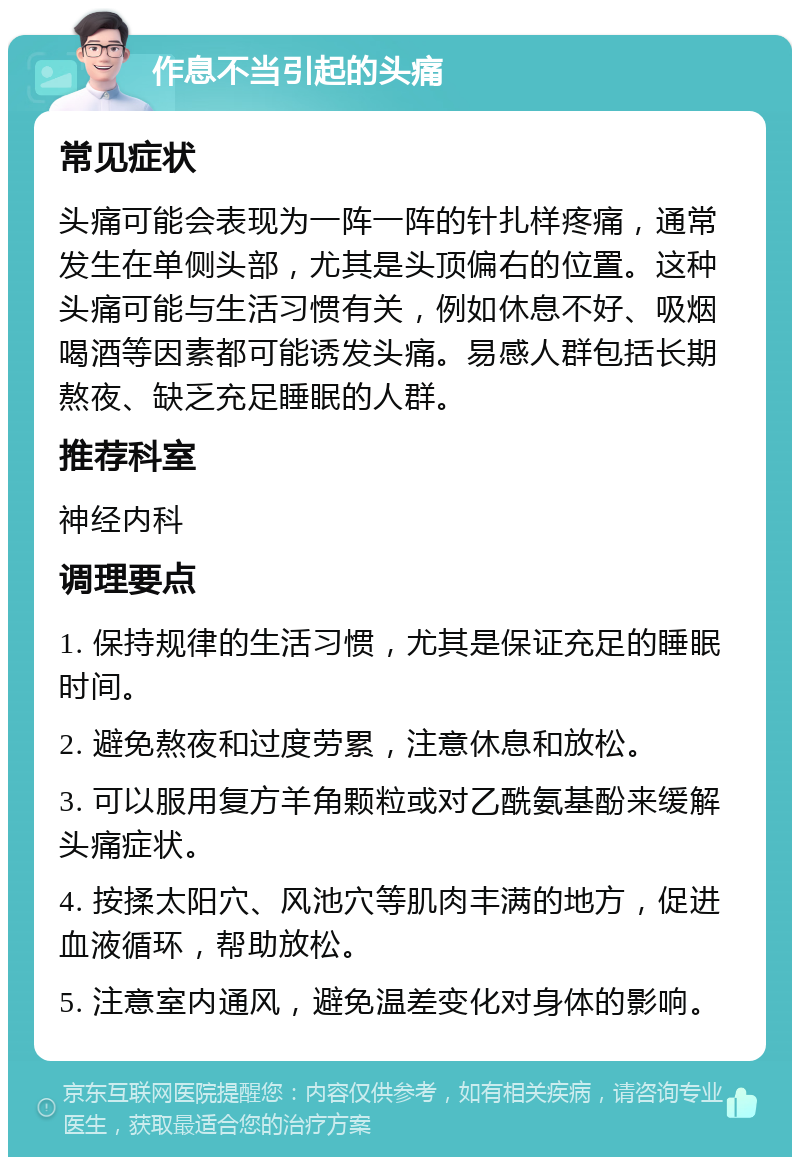 作息不当引起的头痛 常见症状 头痛可能会表现为一阵一阵的针扎样疼痛，通常发生在单侧头部，尤其是头顶偏右的位置。这种头痛可能与生活习惯有关，例如休息不好、吸烟喝酒等因素都可能诱发头痛。易感人群包括长期熬夜、缺乏充足睡眠的人群。 推荐科室 神经内科 调理要点 1. 保持规律的生活习惯，尤其是保证充足的睡眠时间。 2. 避免熬夜和过度劳累，注意休息和放松。 3. 可以服用复方羊角颗粒或对乙酰氨基酚来缓解头痛症状。 4. 按揉太阳穴、风池穴等肌肉丰满的地方，促进血液循环，帮助放松。 5. 注意室内通风，避免温差变化对身体的影响。