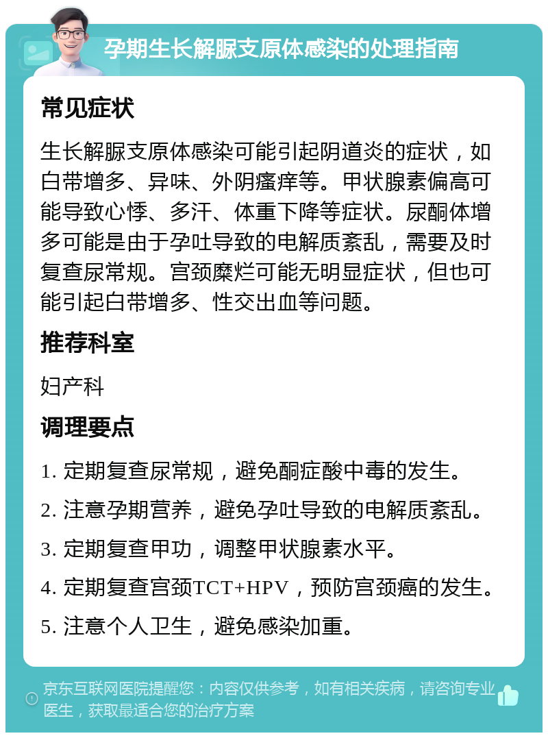 孕期生长解脲支原体感染的处理指南 常见症状 生长解脲支原体感染可能引起阴道炎的症状，如白带增多、异味、外阴瘙痒等。甲状腺素偏高可能导致心悸、多汗、体重下降等症状。尿酮体增多可能是由于孕吐导致的电解质紊乱，需要及时复查尿常规。宫颈糜烂可能无明显症状，但也可能引起白带增多、性交出血等问题。 推荐科室 妇产科 调理要点 1. 定期复查尿常规，避免酮症酸中毒的发生。 2. 注意孕期营养，避免孕吐导致的电解质紊乱。 3. 定期复查甲功，调整甲状腺素水平。 4. 定期复查宫颈TCT+HPV，预防宫颈癌的发生。 5. 注意个人卫生，避免感染加重。