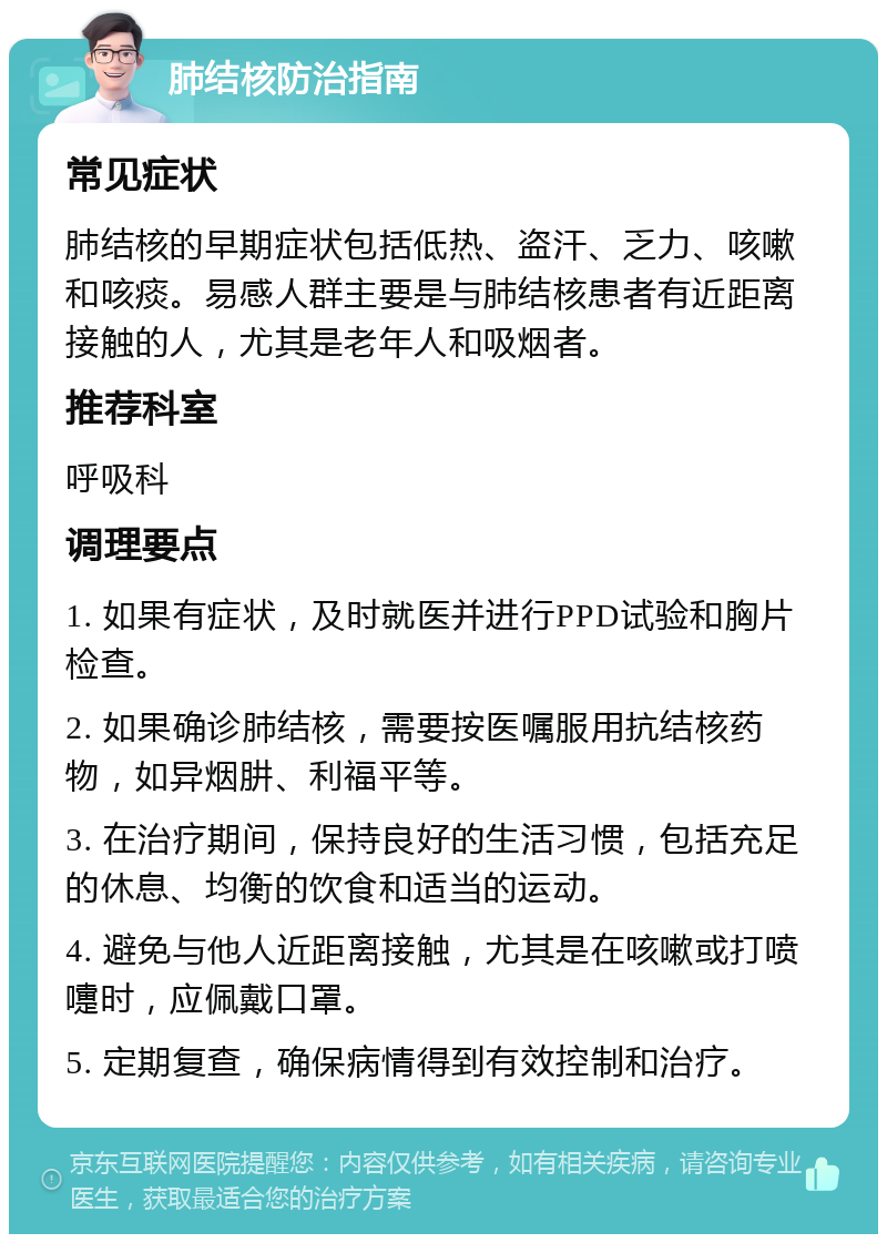 肺结核防治指南 常见症状 肺结核的早期症状包括低热、盗汗、乏力、咳嗽和咳痰。易感人群主要是与肺结核患者有近距离接触的人，尤其是老年人和吸烟者。 推荐科室 呼吸科 调理要点 1. 如果有症状，及时就医并进行PPD试验和胸片检查。 2. 如果确诊肺结核，需要按医嘱服用抗结核药物，如异烟肼、利福平等。 3. 在治疗期间，保持良好的生活习惯，包括充足的休息、均衡的饮食和适当的运动。 4. 避免与他人近距离接触，尤其是在咳嗽或打喷嚏时，应佩戴口罩。 5. 定期复查，确保病情得到有效控制和治疗。