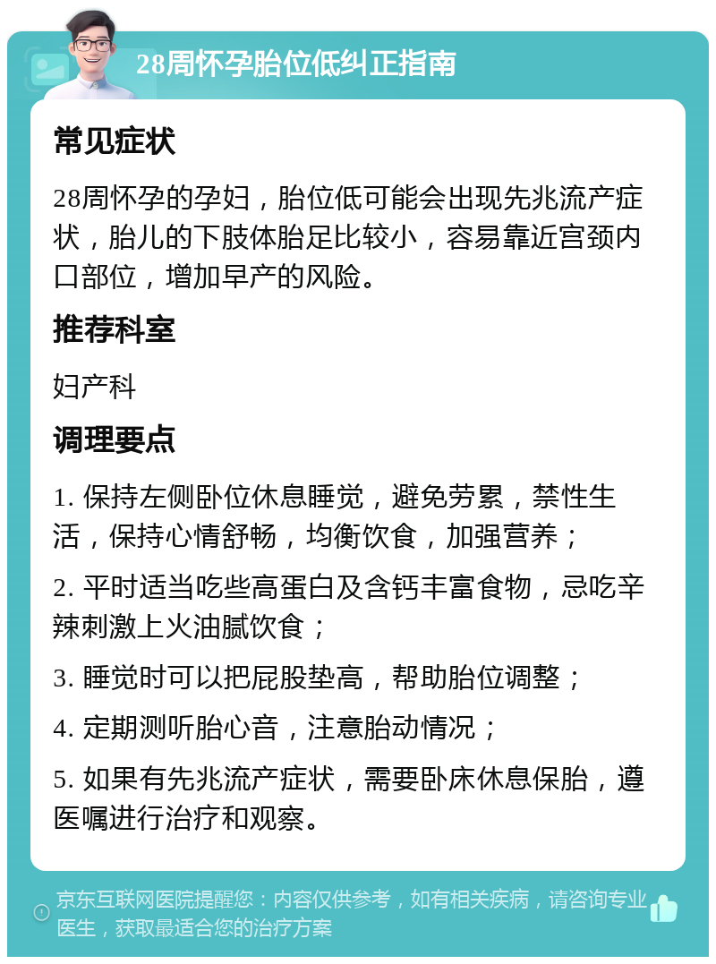 28周怀孕胎位低纠正指南 常见症状 28周怀孕的孕妇，胎位低可能会出现先兆流产症状，胎儿的下肢体胎足比较小，容易靠近宫颈内口部位，增加早产的风险。 推荐科室 妇产科 调理要点 1. 保持左侧卧位休息睡觉，避免劳累，禁性生活，保持心情舒畅，均衡饮食，加强营养； 2. 平时适当吃些高蛋白及含钙丰富食物，忌吃辛辣刺激上火油腻饮食； 3. 睡觉时可以把屁股垫高，帮助胎位调整； 4. 定期测听胎心音，注意胎动情况； 5. 如果有先兆流产症状，需要卧床休息保胎，遵医嘱进行治疗和观察。