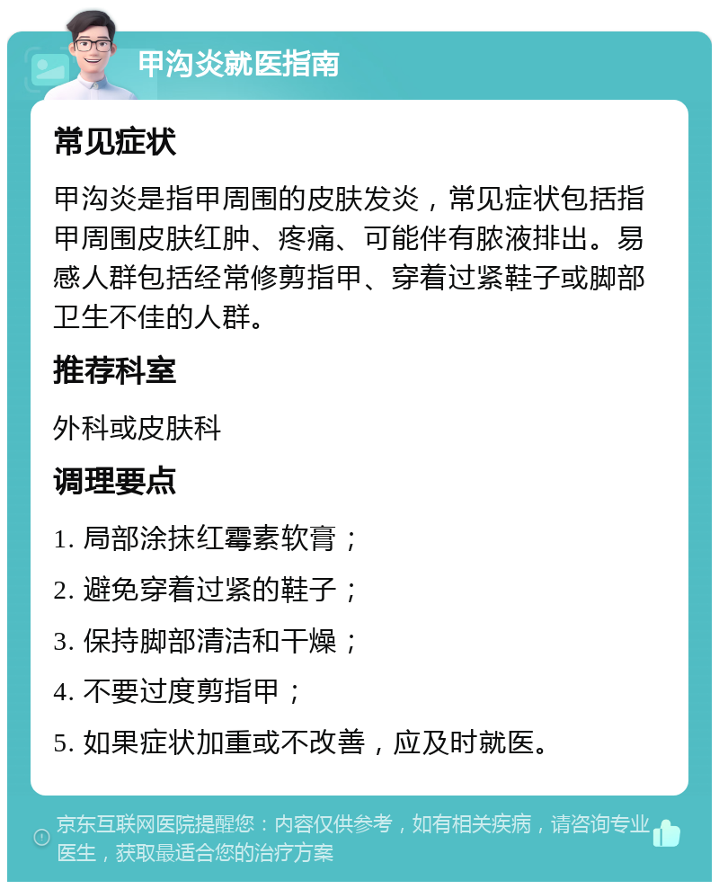 甲沟炎就医指南 常见症状 甲沟炎是指甲周围的皮肤发炎，常见症状包括指甲周围皮肤红肿、疼痛、可能伴有脓液排出。易感人群包括经常修剪指甲、穿着过紧鞋子或脚部卫生不佳的人群。 推荐科室 外科或皮肤科 调理要点 1. 局部涂抹红霉素软膏； 2. 避免穿着过紧的鞋子； 3. 保持脚部清洁和干燥； 4. 不要过度剪指甲； 5. 如果症状加重或不改善，应及时就医。