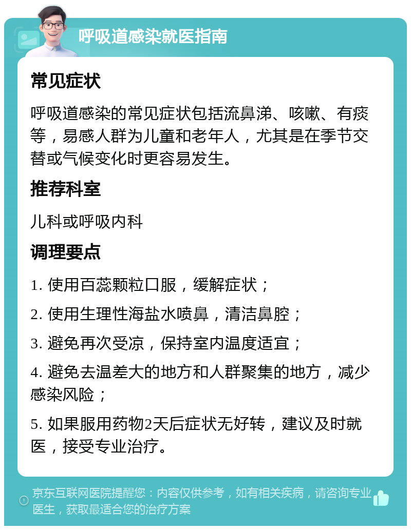 呼吸道感染就医指南 常见症状 呼吸道感染的常见症状包括流鼻涕、咳嗽、有痰等，易感人群为儿童和老年人，尤其是在季节交替或气候变化时更容易发生。 推荐科室 儿科或呼吸内科 调理要点 1. 使用百蕊颗粒口服，缓解症状； 2. 使用生理性海盐水喷鼻，清洁鼻腔； 3. 避免再次受凉，保持室内温度适宜； 4. 避免去温差大的地方和人群聚集的地方，减少感染风险； 5. 如果服用药物2天后症状无好转，建议及时就医，接受专业治疗。