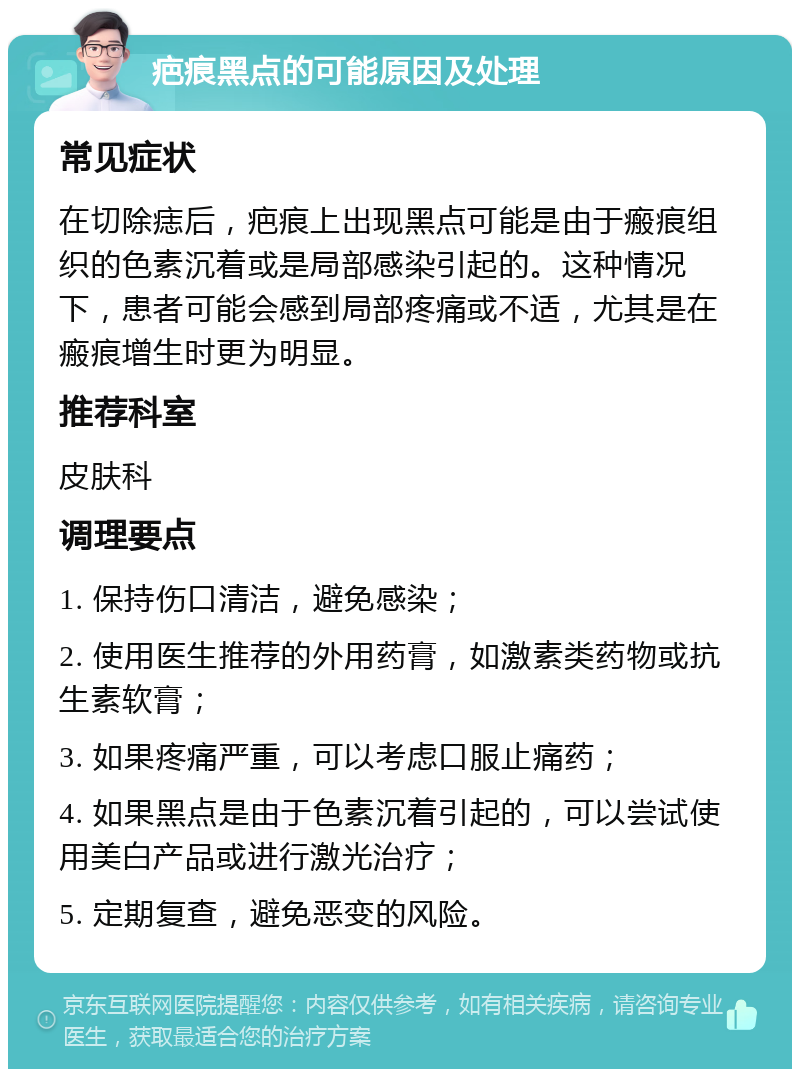 疤痕黑点的可能原因及处理 常见症状 在切除痣后，疤痕上出现黑点可能是由于瘢痕组织的色素沉着或是局部感染引起的。这种情况下，患者可能会感到局部疼痛或不适，尤其是在瘢痕增生时更为明显。 推荐科室 皮肤科 调理要点 1. 保持伤口清洁，避免感染； 2. 使用医生推荐的外用药膏，如激素类药物或抗生素软膏； 3. 如果疼痛严重，可以考虑口服止痛药； 4. 如果黑点是由于色素沉着引起的，可以尝试使用美白产品或进行激光治疗； 5. 定期复查，避免恶变的风险。