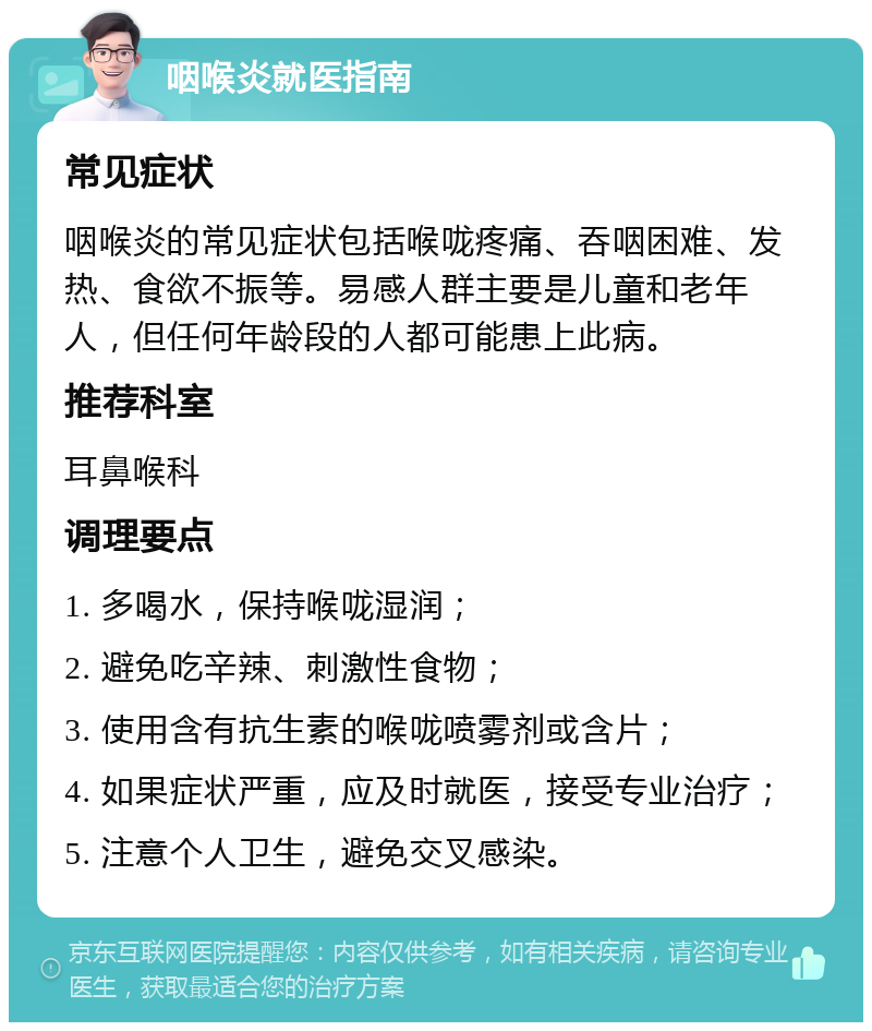 咽喉炎就医指南 常见症状 咽喉炎的常见症状包括喉咙疼痛、吞咽困难、发热、食欲不振等。易感人群主要是儿童和老年人，但任何年龄段的人都可能患上此病。 推荐科室 耳鼻喉科 调理要点 1. 多喝水，保持喉咙湿润； 2. 避免吃辛辣、刺激性食物； 3. 使用含有抗生素的喉咙喷雾剂或含片； 4. 如果症状严重，应及时就医，接受专业治疗； 5. 注意个人卫生，避免交叉感染。