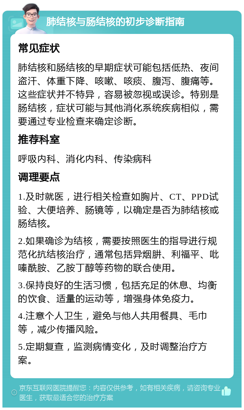 肺结核与肠结核的初步诊断指南 常见症状 肺结核和肠结核的早期症状可能包括低热、夜间盗汗、体重下降、咳嗽、咳痰、腹泻、腹痛等。这些症状并不特异，容易被忽视或误诊。特别是肠结核，症状可能与其他消化系统疾病相似，需要通过专业检查来确定诊断。 推荐科室 呼吸内科、消化内科、传染病科 调理要点 1.及时就医，进行相关检查如胸片、CT、PPD试验、大便培养、肠镜等，以确定是否为肺结核或肠结核。 2.如果确诊为结核，需要按照医生的指导进行规范化抗结核治疗，通常包括异烟肼、利福平、吡嗪酰胺、乙胺丁醇等药物的联合使用。 3.保持良好的生活习惯，包括充足的休息、均衡的饮食、适量的运动等，增强身体免疫力。 4.注意个人卫生，避免与他人共用餐具、毛巾等，减少传播风险。 5.定期复查，监测病情变化，及时调整治疗方案。