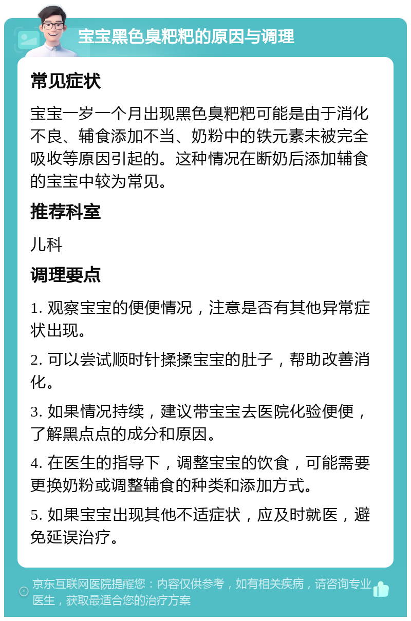 宝宝黑色臭粑粑的原因与调理 常见症状 宝宝一岁一个月出现黑色臭粑粑可能是由于消化不良、辅食添加不当、奶粉中的铁元素未被完全吸收等原因引起的。这种情况在断奶后添加辅食的宝宝中较为常见。 推荐科室 儿科 调理要点 1. 观察宝宝的便便情况，注意是否有其他异常症状出现。 2. 可以尝试顺时针揉揉宝宝的肚子，帮助改善消化。 3. 如果情况持续，建议带宝宝去医院化验便便，了解黑点点的成分和原因。 4. 在医生的指导下，调整宝宝的饮食，可能需要更换奶粉或调整辅食的种类和添加方式。 5. 如果宝宝出现其他不适症状，应及时就医，避免延误治疗。