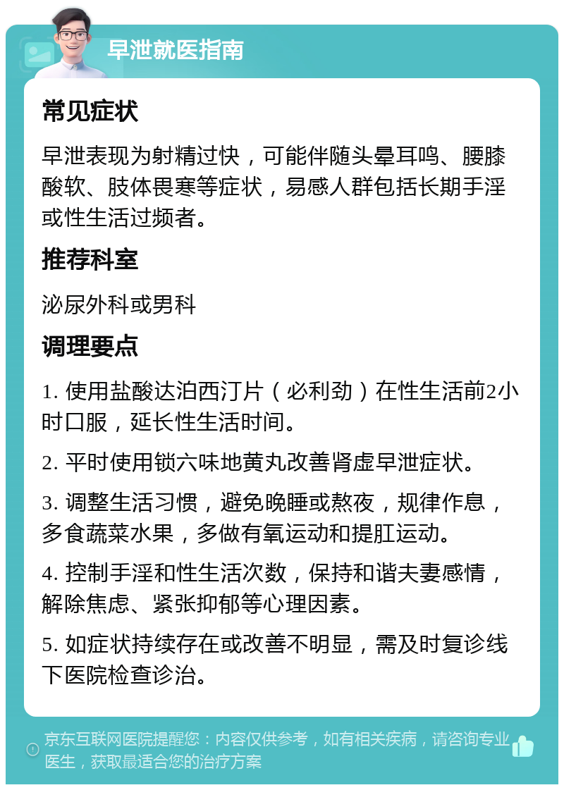 早泄就医指南 常见症状 早泄表现为射精过快，可能伴随头晕耳鸣、腰膝酸软、肢体畏寒等症状，易感人群包括长期手淫或性生活过频者。 推荐科室 泌尿外科或男科 调理要点 1. 使用盐酸达泊西汀片（必利劲）在性生活前2小时口服，延长性生活时间。 2. 平时使用锁六味地黄丸改善肾虚早泄症状。 3. 调整生活习惯，避免晚睡或熬夜，规律作息，多食蔬菜水果，多做有氧运动和提肛运动。 4. 控制手淫和性生活次数，保持和谐夫妻感情，解除焦虑、紧张抑郁等心理因素。 5. 如症状持续存在或改善不明显，需及时复诊线下医院检查诊治。