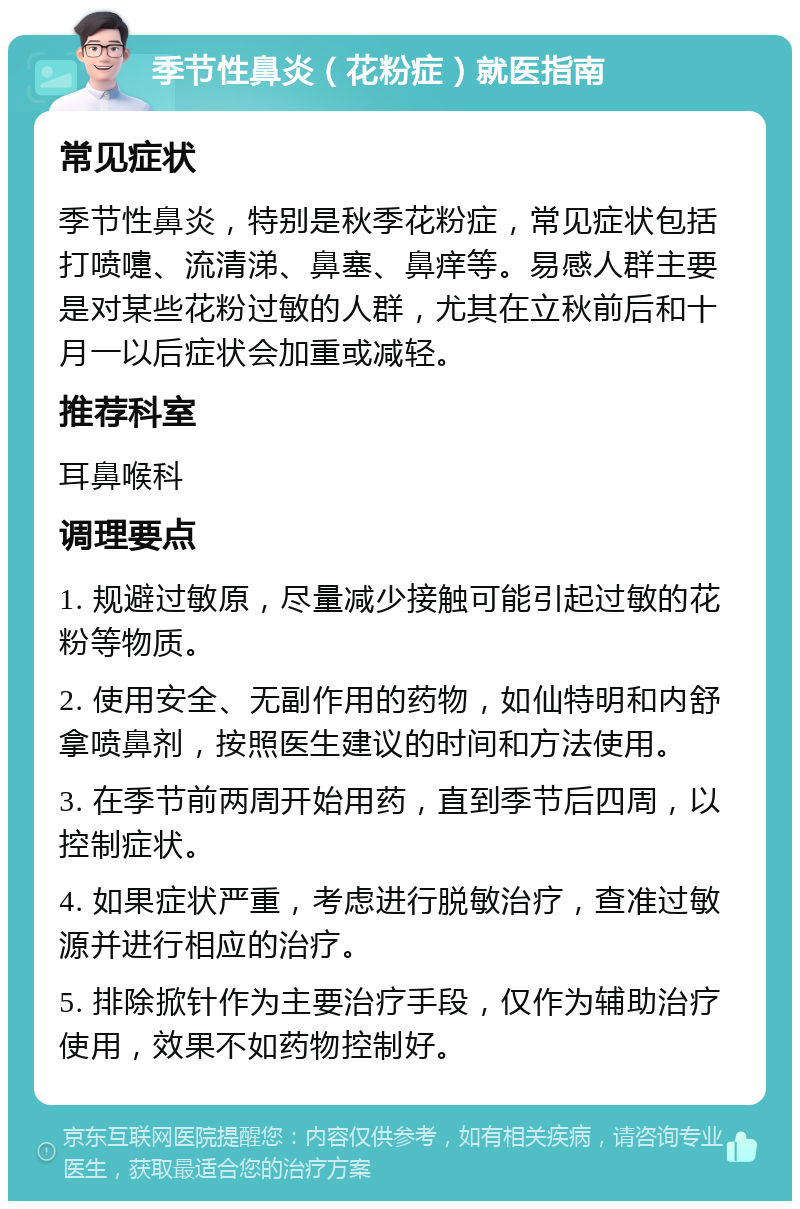 季节性鼻炎（花粉症）就医指南 常见症状 季节性鼻炎，特别是秋季花粉症，常见症状包括打喷嚏、流清涕、鼻塞、鼻痒等。易感人群主要是对某些花粉过敏的人群，尤其在立秋前后和十月一以后症状会加重或减轻。 推荐科室 耳鼻喉科 调理要点 1. 规避过敏原，尽量减少接触可能引起过敏的花粉等物质。 2. 使用安全、无副作用的药物，如仙特明和内舒拿喷鼻剂，按照医生建议的时间和方法使用。 3. 在季节前两周开始用药，直到季节后四周，以控制症状。 4. 如果症状严重，考虑进行脱敏治疗，查准过敏源并进行相应的治疗。 5. 排除掀针作为主要治疗手段，仅作为辅助治疗使用，效果不如药物控制好。