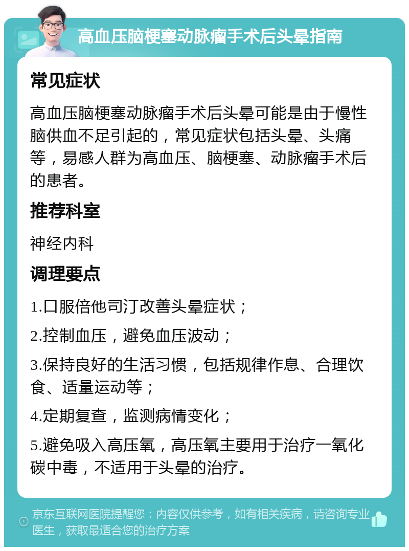 高血压脑梗塞动脉瘤手术后头晕指南 常见症状 高血压脑梗塞动脉瘤手术后头晕可能是由于慢性脑供血不足引起的，常见症状包括头晕、头痛等，易感人群为高血压、脑梗塞、动脉瘤手术后的患者。 推荐科室 神经内科 调理要点 1.口服倍他司汀改善头晕症状； 2.控制血压，避免血压波动； 3.保持良好的生活习惯，包括规律作息、合理饮食、适量运动等； 4.定期复查，监测病情变化； 5.避免吸入高压氧，高压氧主要用于治疗一氧化碳中毒，不适用于头晕的治疗。