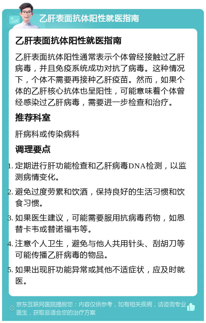 乙肝表面抗体阳性就医指南 乙肝表面抗体阳性就医指南 乙肝表面抗体阳性通常表示个体曾经接触过乙肝病毒，并且免疫系统成功对抗了病毒。这种情况下，个体不需要再接种乙肝疫苗。然而，如果个体的乙肝核心抗体也呈阳性，可能意味着个体曾经感染过乙肝病毒，需要进一步检查和治疗。 推荐科室 肝病科或传染病科 调理要点 定期进行肝功能检查和乙肝病毒DNA检测，以监测病情变化。 避免过度劳累和饮酒，保持良好的生活习惯和饮食习惯。 如果医生建议，可能需要服用抗病毒药物，如恩替卡韦或替诺福韦等。 注意个人卫生，避免与他人共用针头、刮胡刀等可能传播乙肝病毒的物品。 如果出现肝功能异常或其他不适症状，应及时就医。