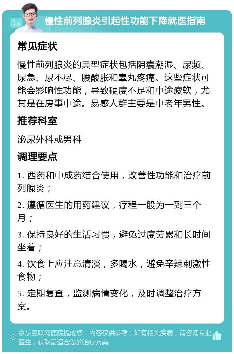 慢性前列腺炎引起性功能下降就医指南 常见症状 慢性前列腺炎的典型症状包括阴囊潮湿、尿频、尿急、尿不尽、腰酸胀和睾丸疼痛。这些症状可能会影响性功能，导致硬度不足和中途疲软，尤其是在房事中途。易感人群主要是中老年男性。 推荐科室 泌尿外科或男科 调理要点 1. 西药和中成药结合使用，改善性功能和治疗前列腺炎； 2. 遵循医生的用药建议，疗程一般为一到三个月； 3. 保持良好的生活习惯，避免过度劳累和长时间坐着； 4. 饮食上应注意清淡，多喝水，避免辛辣刺激性食物； 5. 定期复查，监测病情变化，及时调整治疗方案。