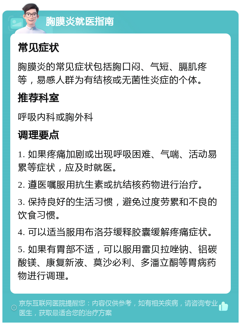 胸膜炎就医指南 常见症状 胸膜炎的常见症状包括胸口闷、气短、膈肌疼等，易感人群为有结核或无菌性炎症的个体。 推荐科室 呼吸内科或胸外科 调理要点 1. 如果疼痛加剧或出现呼吸困难、气喘、活动易累等症状，应及时就医。 2. 遵医嘱服用抗生素或抗结核药物进行治疗。 3. 保持良好的生活习惯，避免过度劳累和不良的饮食习惯。 4. 可以适当服用布洛芬缓释胶囊缓解疼痛症状。 5. 如果有胃部不适，可以服用雷贝拉唑钠、铝碳酸镁、康复新液、莫沙必利、多潘立酮等胃病药物进行调理。