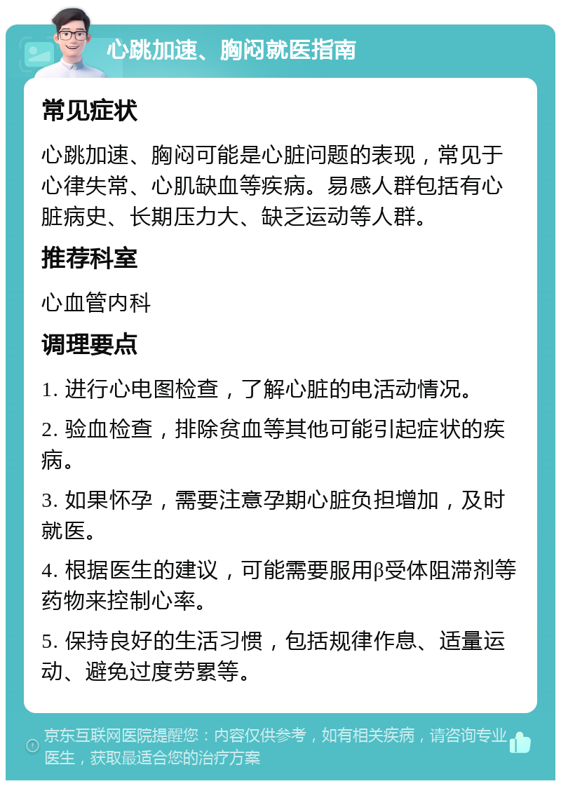 心跳加速、胸闷就医指南 常见症状 心跳加速、胸闷可能是心脏问题的表现，常见于心律失常、心肌缺血等疾病。易感人群包括有心脏病史、长期压力大、缺乏运动等人群。 推荐科室 心血管内科 调理要点 1. 进行心电图检查，了解心脏的电活动情况。 2. 验血检查，排除贫血等其他可能引起症状的疾病。 3. 如果怀孕，需要注意孕期心脏负担增加，及时就医。 4. 根据医生的建议，可能需要服用β受体阻滞剂等药物来控制心率。 5. 保持良好的生活习惯，包括规律作息、适量运动、避免过度劳累等。