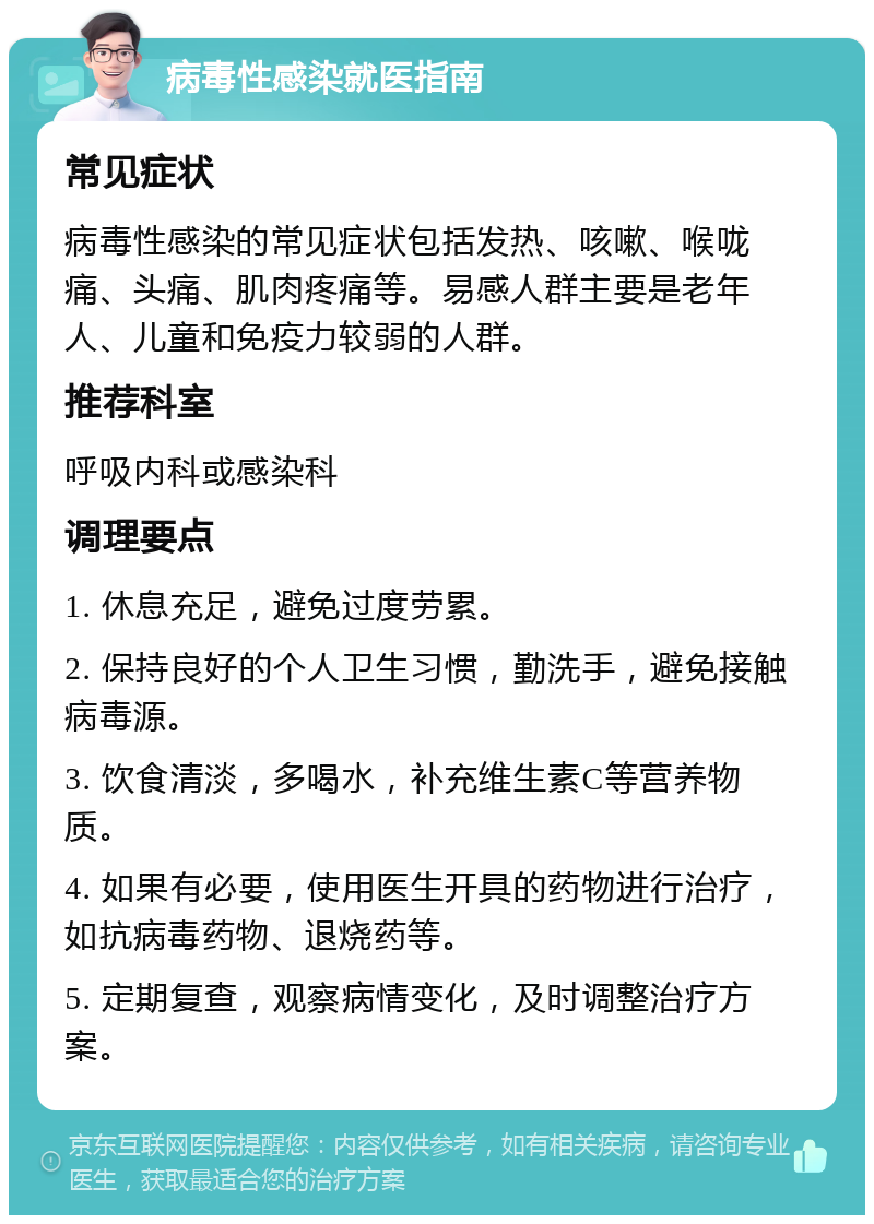 病毒性感染就医指南 常见症状 病毒性感染的常见症状包括发热、咳嗽、喉咙痛、头痛、肌肉疼痛等。易感人群主要是老年人、儿童和免疫力较弱的人群。 推荐科室 呼吸内科或感染科 调理要点 1. 休息充足，避免过度劳累。 2. 保持良好的个人卫生习惯，勤洗手，避免接触病毒源。 3. 饮食清淡，多喝水，补充维生素C等营养物质。 4. 如果有必要，使用医生开具的药物进行治疗，如抗病毒药物、退烧药等。 5. 定期复查，观察病情变化，及时调整治疗方案。