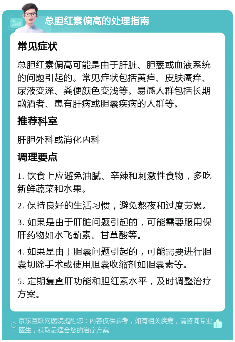 总胆红素偏高的处理指南 常见症状 总胆红素偏高可能是由于肝脏、胆囊或血液系统的问题引起的。常见症状包括黄疸、皮肤瘙痒、尿液变深、粪便颜色变浅等。易感人群包括长期酗酒者、患有肝病或胆囊疾病的人群等。 推荐科室 肝胆外科或消化内科 调理要点 1. 饮食上应避免油腻、辛辣和刺激性食物，多吃新鲜蔬菜和水果。 2. 保持良好的生活习惯，避免熬夜和过度劳累。 3. 如果是由于肝脏问题引起的，可能需要服用保肝药物如水飞蓟素、甘草酸等。 4. 如果是由于胆囊问题引起的，可能需要进行胆囊切除手术或使用胆囊收缩剂如胆囊素等。 5. 定期复查肝功能和胆红素水平，及时调整治疗方案。