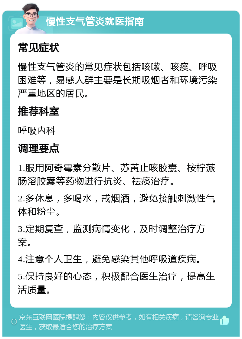 慢性支气管炎就医指南 常见症状 慢性支气管炎的常见症状包括咳嗽、咳痰、呼吸困难等，易感人群主要是长期吸烟者和环境污染严重地区的居民。 推荐科室 呼吸内科 调理要点 1.服用阿奇霉素分散片、苏黄止咳胶囊、桉柠蒎肠溶胶囊等药物进行抗炎、祛痰治疗。 2.多休息，多喝水，戒烟酒，避免接触刺激性气体和粉尘。 3.定期复查，监测病情变化，及时调整治疗方案。 4.注意个人卫生，避免感染其他呼吸道疾病。 5.保持良好的心态，积极配合医生治疗，提高生活质量。