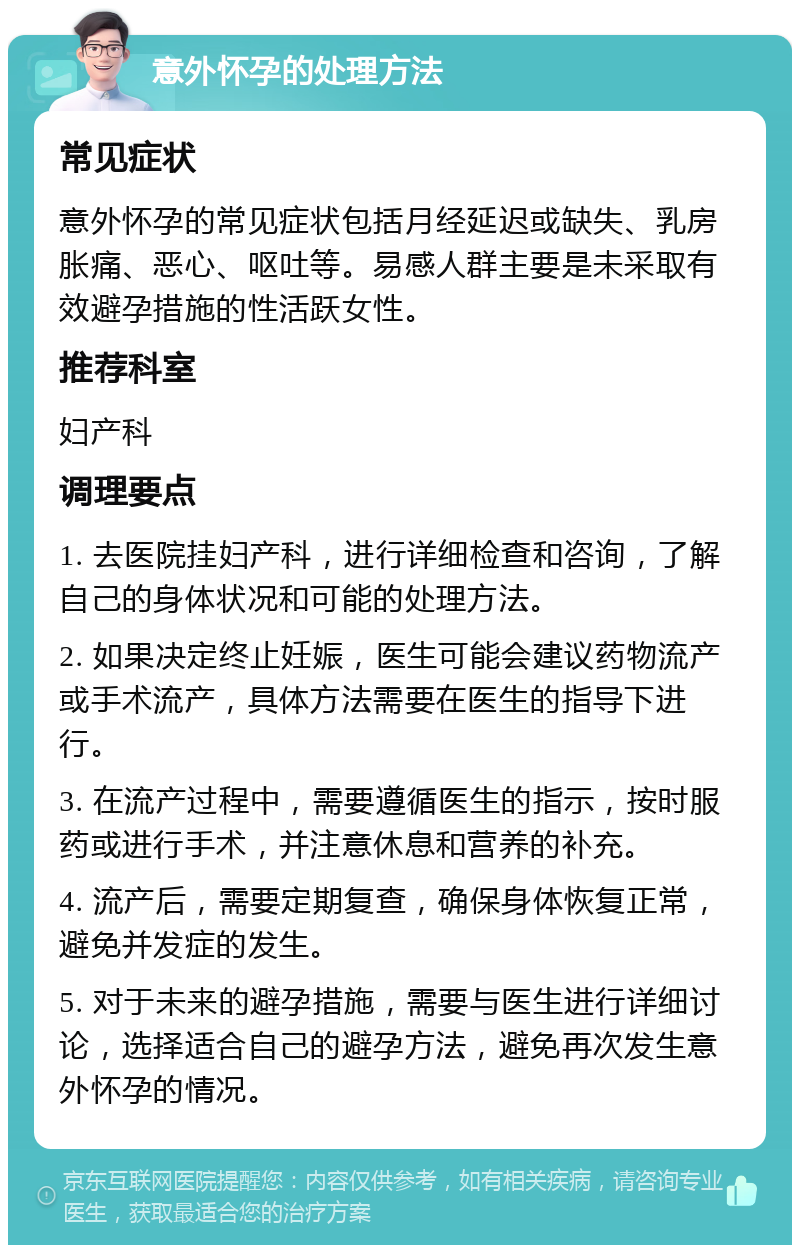 意外怀孕的处理方法 常见症状 意外怀孕的常见症状包括月经延迟或缺失、乳房胀痛、恶心、呕吐等。易感人群主要是未采取有效避孕措施的性活跃女性。 推荐科室 妇产科 调理要点 1. 去医院挂妇产科，进行详细检查和咨询，了解自己的身体状况和可能的处理方法。 2. 如果决定终止妊娠，医生可能会建议药物流产或手术流产，具体方法需要在医生的指导下进行。 3. 在流产过程中，需要遵循医生的指示，按时服药或进行手术，并注意休息和营养的补充。 4. 流产后，需要定期复查，确保身体恢复正常，避免并发症的发生。 5. 对于未来的避孕措施，需要与医生进行详细讨论，选择适合自己的避孕方法，避免再次发生意外怀孕的情况。