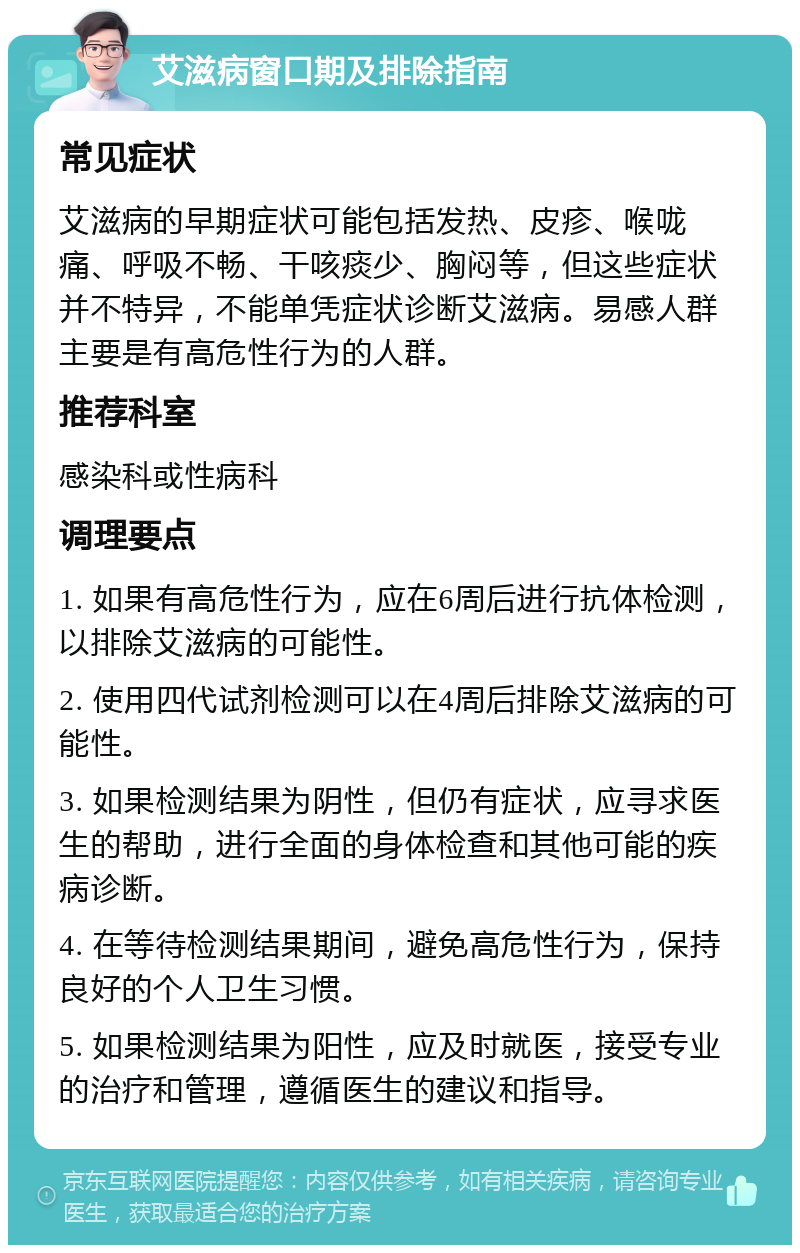 艾滋病窗口期及排除指南 常见症状 艾滋病的早期症状可能包括发热、皮疹、喉咙痛、呼吸不畅、干咳痰少、胸闷等，但这些症状并不特异，不能单凭症状诊断艾滋病。易感人群主要是有高危性行为的人群。 推荐科室 感染科或性病科 调理要点 1. 如果有高危性行为，应在6周后进行抗体检测，以排除艾滋病的可能性。 2. 使用四代试剂检测可以在4周后排除艾滋病的可能性。 3. 如果检测结果为阴性，但仍有症状，应寻求医生的帮助，进行全面的身体检查和其他可能的疾病诊断。 4. 在等待检测结果期间，避免高危性行为，保持良好的个人卫生习惯。 5. 如果检测结果为阳性，应及时就医，接受专业的治疗和管理，遵循医生的建议和指导。