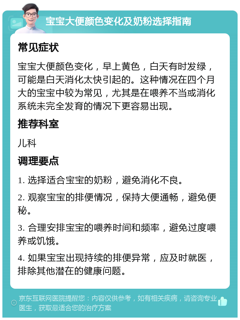 宝宝大便颜色变化及奶粉选择指南 常见症状 宝宝大便颜色变化，早上黄色，白天有时发绿，可能是白天消化太快引起的。这种情况在四个月大的宝宝中较为常见，尤其是在喂养不当或消化系统未完全发育的情况下更容易出现。 推荐科室 儿科 调理要点 1. 选择适合宝宝的奶粉，避免消化不良。 2. 观察宝宝的排便情况，保持大便通畅，避免便秘。 3. 合理安排宝宝的喂养时间和频率，避免过度喂养或饥饿。 4. 如果宝宝出现持续的排便异常，应及时就医，排除其他潜在的健康问题。