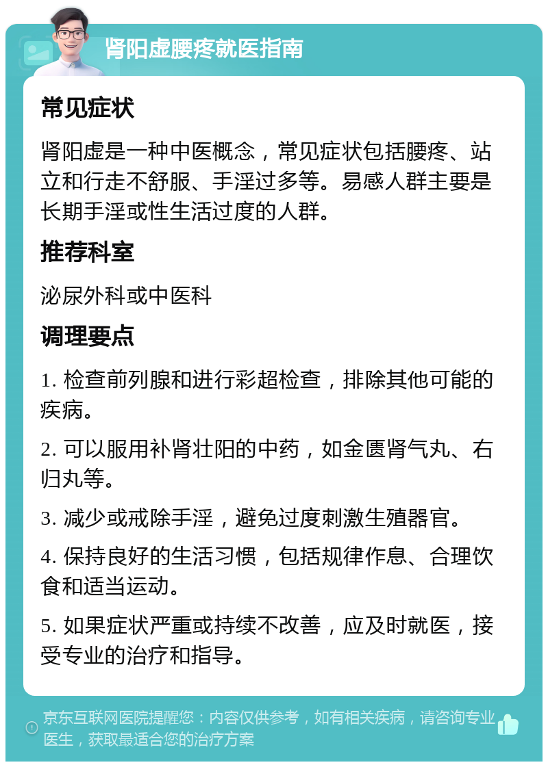 肾阳虚腰疼就医指南 常见症状 肾阳虚是一种中医概念，常见症状包括腰疼、站立和行走不舒服、手淫过多等。易感人群主要是长期手淫或性生活过度的人群。 推荐科室 泌尿外科或中医科 调理要点 1. 检查前列腺和进行彩超检查，排除其他可能的疾病。 2. 可以服用补肾壮阳的中药，如金匮肾气丸、右归丸等。 3. 减少或戒除手淫，避免过度刺激生殖器官。 4. 保持良好的生活习惯，包括规律作息、合理饮食和适当运动。 5. 如果症状严重或持续不改善，应及时就医，接受专业的治疗和指导。