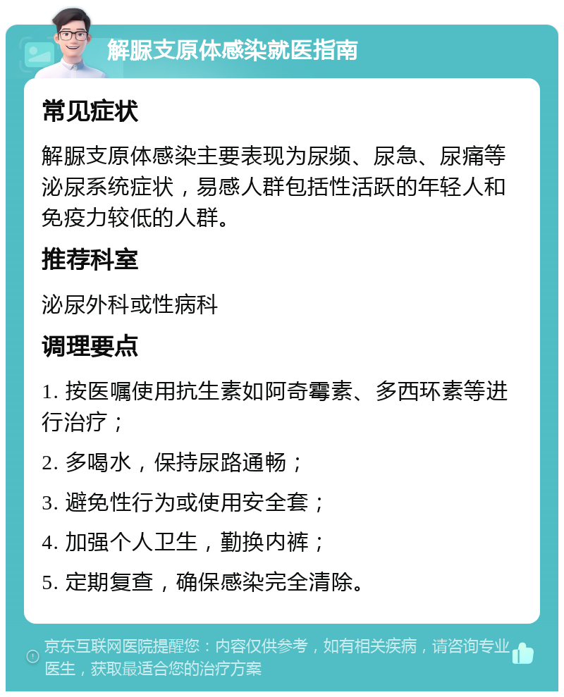 解脲支原体感染就医指南 常见症状 解脲支原体感染主要表现为尿频、尿急、尿痛等泌尿系统症状，易感人群包括性活跃的年轻人和免疫力较低的人群。 推荐科室 泌尿外科或性病科 调理要点 1. 按医嘱使用抗生素如阿奇霉素、多西环素等进行治疗； 2. 多喝水，保持尿路通畅； 3. 避免性行为或使用安全套； 4. 加强个人卫生，勤换内裤； 5. 定期复查，确保感染完全清除。