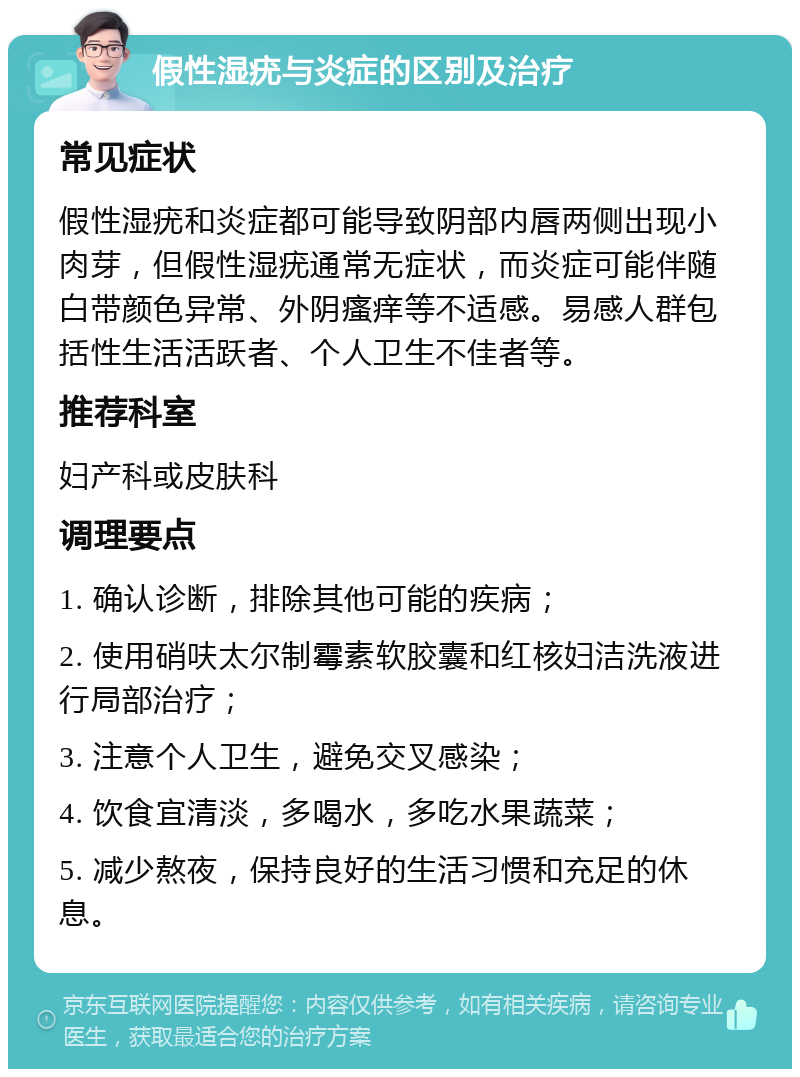 假性湿疣与炎症的区别及治疗 常见症状 假性湿疣和炎症都可能导致阴部内唇两侧出现小肉芽，但假性湿疣通常无症状，而炎症可能伴随白带颜色异常、外阴瘙痒等不适感。易感人群包括性生活活跃者、个人卫生不佳者等。 推荐科室 妇产科或皮肤科 调理要点 1. 确认诊断，排除其他可能的疾病； 2. 使用硝呋太尔制霉素软胶囊和红核妇洁洗液进行局部治疗； 3. 注意个人卫生，避免交叉感染； 4. 饮食宜清淡，多喝水，多吃水果蔬菜； 5. 减少熬夜，保持良好的生活习惯和充足的休息。