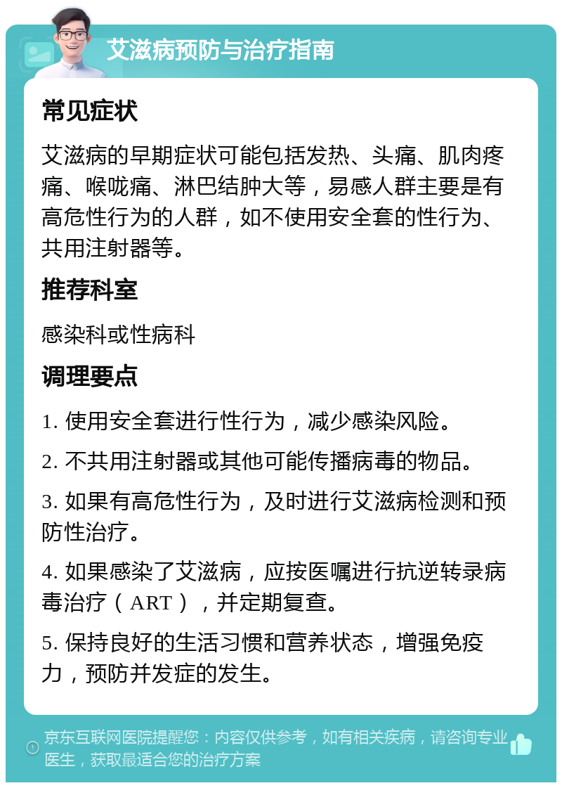 艾滋病预防与治疗指南 常见症状 艾滋病的早期症状可能包括发热、头痛、肌肉疼痛、喉咙痛、淋巴结肿大等，易感人群主要是有高危性行为的人群，如不使用安全套的性行为、共用注射器等。 推荐科室 感染科或性病科 调理要点 1. 使用安全套进行性行为，减少感染风险。 2. 不共用注射器或其他可能传播病毒的物品。 3. 如果有高危性行为，及时进行艾滋病检测和预防性治疗。 4. 如果感染了艾滋病，应按医嘱进行抗逆转录病毒治疗（ART），并定期复查。 5. 保持良好的生活习惯和营养状态，增强免疫力，预防并发症的发生。