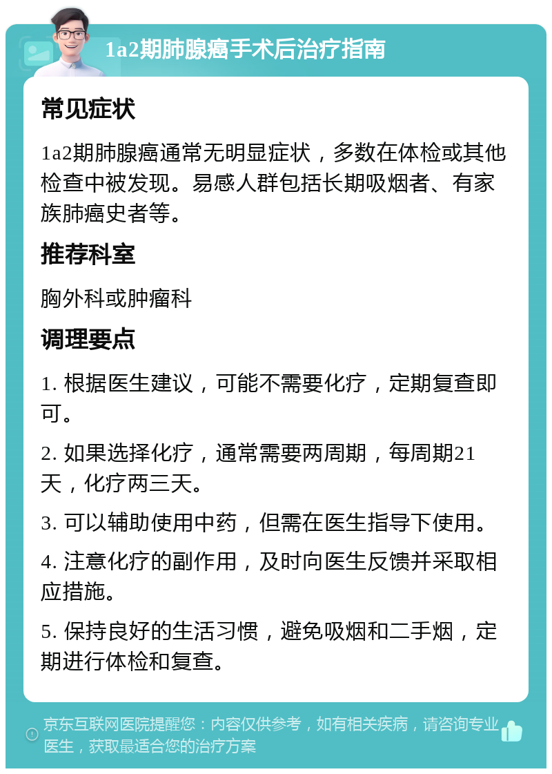 1a2期肺腺癌手术后治疗指南 常见症状 1a2期肺腺癌通常无明显症状，多数在体检或其他检查中被发现。易感人群包括长期吸烟者、有家族肺癌史者等。 推荐科室 胸外科或肿瘤科 调理要点 1. 根据医生建议，可能不需要化疗，定期复查即可。 2. 如果选择化疗，通常需要两周期，每周期21天，化疗两三天。 3. 可以辅助使用中药，但需在医生指导下使用。 4. 注意化疗的副作用，及时向医生反馈并采取相应措施。 5. 保持良好的生活习惯，避免吸烟和二手烟，定期进行体检和复查。