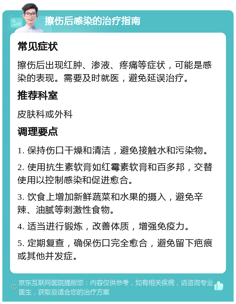 擦伤后感染的治疗指南 常见症状 擦伤后出现红肿、渗液、疼痛等症状，可能是感染的表现。需要及时就医，避免延误治疗。 推荐科室 皮肤科或外科 调理要点 1. 保持伤口干燥和清洁，避免接触水和污染物。 2. 使用抗生素软膏如红霉素软膏和百多邦，交替使用以控制感染和促进愈合。 3. 饮食上增加新鲜蔬菜和水果的摄入，避免辛辣、油腻等刺激性食物。 4. 适当进行锻炼，改善体质，增强免疫力。 5. 定期复查，确保伤口完全愈合，避免留下疤痕或其他并发症。