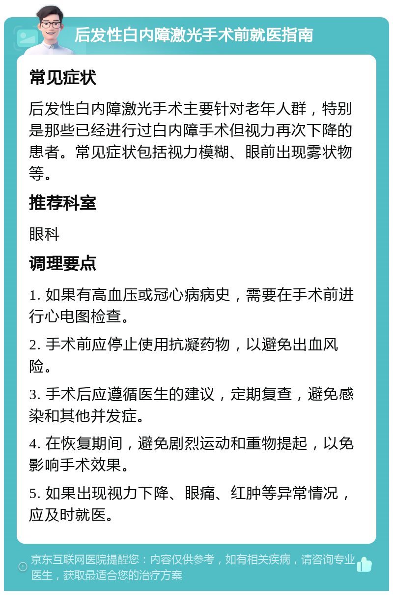 后发性白内障激光手术前就医指南 常见症状 后发性白内障激光手术主要针对老年人群，特别是那些已经进行过白内障手术但视力再次下降的患者。常见症状包括视力模糊、眼前出现雾状物等。 推荐科室 眼科 调理要点 1. 如果有高血压或冠心病病史，需要在手术前进行心电图检查。 2. 手术前应停止使用抗凝药物，以避免出血风险。 3. 手术后应遵循医生的建议，定期复查，避免感染和其他并发症。 4. 在恢复期间，避免剧烈运动和重物提起，以免影响手术效果。 5. 如果出现视力下降、眼痛、红肿等异常情况，应及时就医。