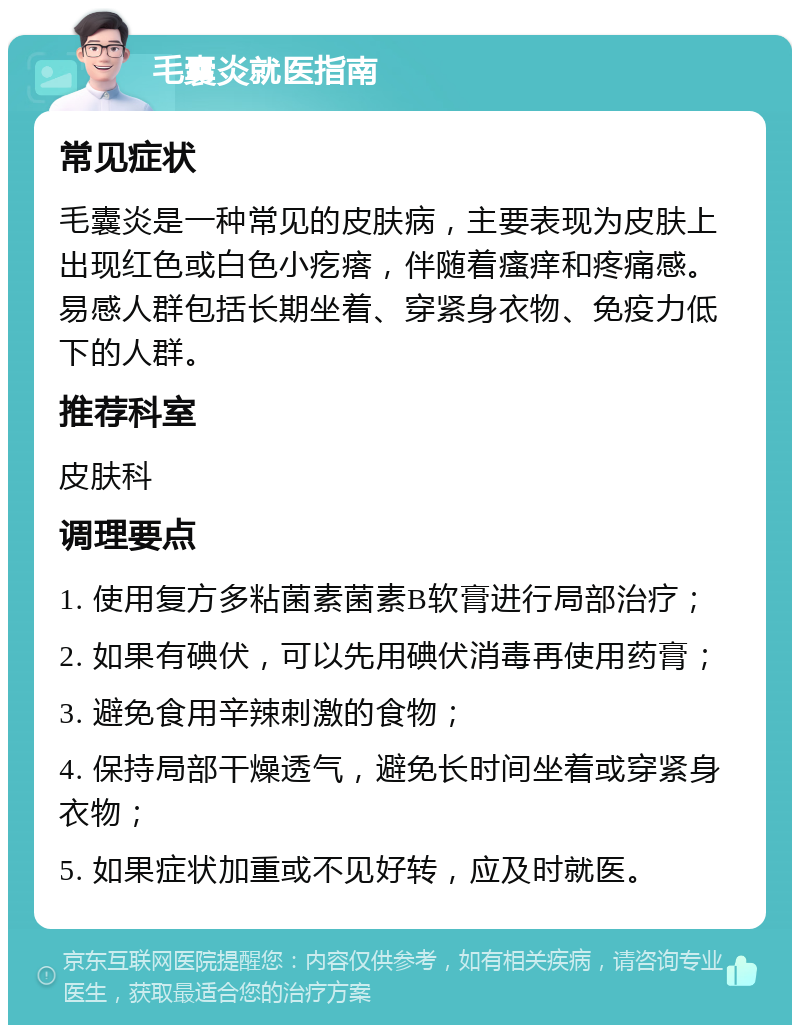 毛囊炎就医指南 常见症状 毛囊炎是一种常见的皮肤病，主要表现为皮肤上出现红色或白色小疙瘩，伴随着瘙痒和疼痛感。易感人群包括长期坐着、穿紧身衣物、免疫力低下的人群。 推荐科室 皮肤科 调理要点 1. 使用复方多粘菌素菌素B软膏进行局部治疗； 2. 如果有碘伏，可以先用碘伏消毒再使用药膏； 3. 避免食用辛辣刺激的食物； 4. 保持局部干燥透气，避免长时间坐着或穿紧身衣物； 5. 如果症状加重或不见好转，应及时就医。