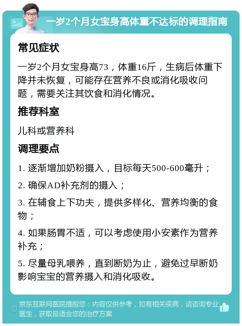 一岁2个月女宝身高体重不达标的调理指南 常见症状 一岁2个月女宝身高73，体重16斤，生病后体重下降并未恢复，可能存在营养不良或消化吸收问题，需要关注其饮食和消化情况。 推荐科室 儿科或营养科 调理要点 1. 逐渐增加奶粉摄入，目标每天500-600毫升； 2. 确保AD补充剂的摄入； 3. 在辅食上下功夫，提供多样化、营养均衡的食物； 4. 如果肠胃不适，可以考虑使用小安素作为营养补充； 5. 尽量母乳喂养，直到断奶为止，避免过早断奶影响宝宝的营养摄入和消化吸收。