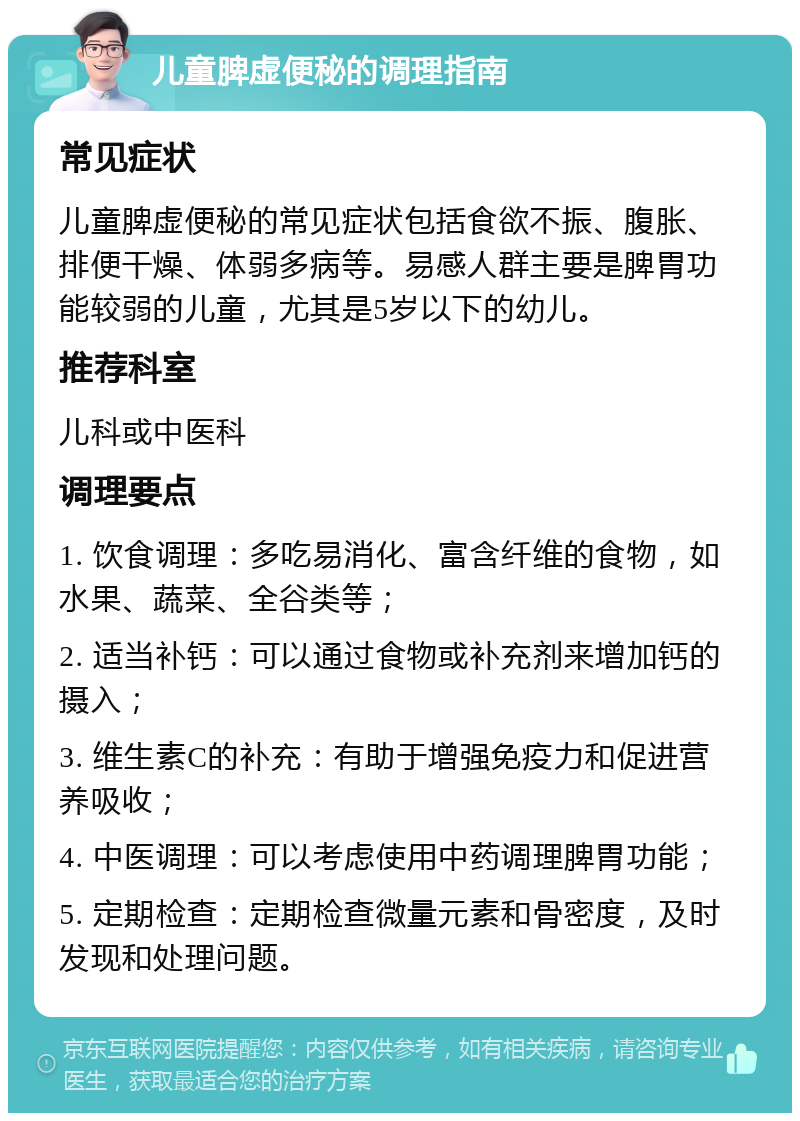 儿童脾虚便秘的调理指南 常见症状 儿童脾虚便秘的常见症状包括食欲不振、腹胀、排便干燥、体弱多病等。易感人群主要是脾胃功能较弱的儿童，尤其是5岁以下的幼儿。 推荐科室 儿科或中医科 调理要点 1. 饮食调理：多吃易消化、富含纤维的食物，如水果、蔬菜、全谷类等； 2. 适当补钙：可以通过食物或补充剂来增加钙的摄入； 3. 维生素C的补充：有助于增强免疫力和促进营养吸收； 4. 中医调理：可以考虑使用中药调理脾胃功能； 5. 定期检查：定期检查微量元素和骨密度，及时发现和处理问题。